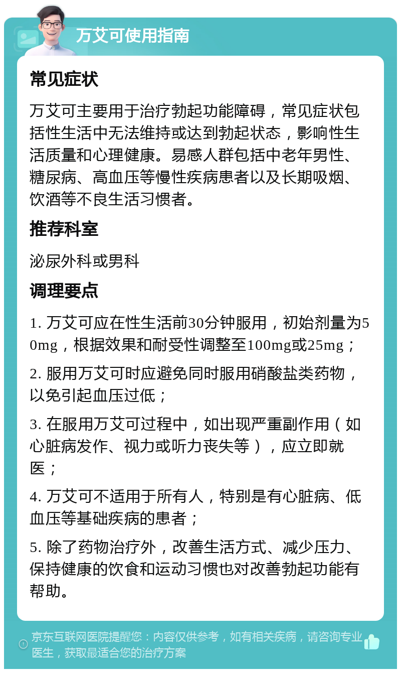 万艾可使用指南 常见症状 万艾可主要用于治疗勃起功能障碍，常见症状包括性生活中无法维持或达到勃起状态，影响性生活质量和心理健康。易感人群包括中老年男性、糖尿病、高血压等慢性疾病患者以及长期吸烟、饮酒等不良生活习惯者。 推荐科室 泌尿外科或男科 调理要点 1. 万艾可应在性生活前30分钟服用，初始剂量为50mg，根据效果和耐受性调整至100mg或25mg； 2. 服用万艾可时应避免同时服用硝酸盐类药物，以免引起血压过低； 3. 在服用万艾可过程中，如出现严重副作用（如心脏病发作、视力或听力丧失等），应立即就医； 4. 万艾可不适用于所有人，特别是有心脏病、低血压等基础疾病的患者； 5. 除了药物治疗外，改善生活方式、减少压力、保持健康的饮食和运动习惯也对改善勃起功能有帮助。