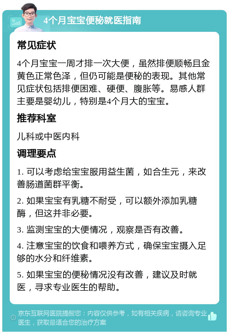 4个月宝宝便秘就医指南 常见症状 4个月宝宝一周才排一次大便，虽然排便顺畅且金黄色正常色泽，但仍可能是便秘的表现。其他常见症状包括排便困难、硬便、腹胀等。易感人群主要是婴幼儿，特别是4个月大的宝宝。 推荐科室 儿科或中医内科 调理要点 1. 可以考虑给宝宝服用益生菌，如合生元，来改善肠道菌群平衡。 2. 如果宝宝有乳糖不耐受，可以额外添加乳糖酶，但这并非必要。 3. 监测宝宝的大便情况，观察是否有改善。 4. 注意宝宝的饮食和喂养方式，确保宝宝摄入足够的水分和纤维素。 5. 如果宝宝的便秘情况没有改善，建议及时就医，寻求专业医生的帮助。