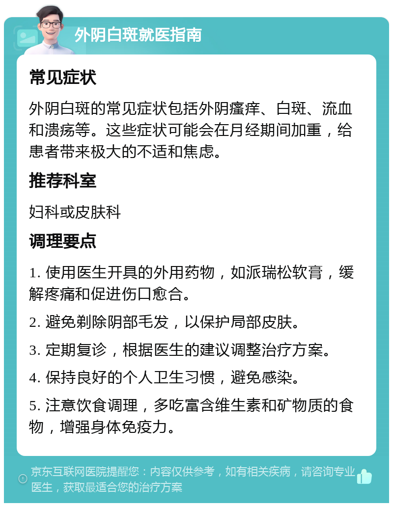 外阴白斑就医指南 常见症状 外阴白斑的常见症状包括外阴瘙痒、白斑、流血和溃疡等。这些症状可能会在月经期间加重，给患者带来极大的不适和焦虑。 推荐科室 妇科或皮肤科 调理要点 1. 使用医生开具的外用药物，如派瑞松软膏，缓解疼痛和促进伤口愈合。 2. 避免剃除阴部毛发，以保护局部皮肤。 3. 定期复诊，根据医生的建议调整治疗方案。 4. 保持良好的个人卫生习惯，避免感染。 5. 注意饮食调理，多吃富含维生素和矿物质的食物，增强身体免疫力。