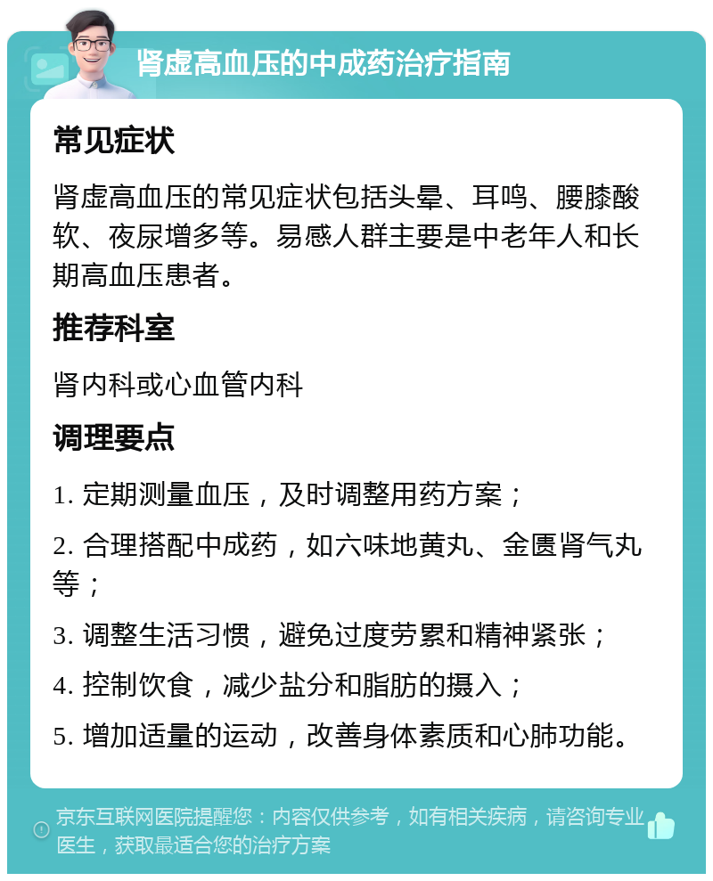 肾虚高血压的中成药治疗指南 常见症状 肾虚高血压的常见症状包括头晕、耳鸣、腰膝酸软、夜尿增多等。易感人群主要是中老年人和长期高血压患者。 推荐科室 肾内科或心血管内科 调理要点 1. 定期测量血压，及时调整用药方案； 2. 合理搭配中成药，如六味地黄丸、金匮肾气丸等； 3. 调整生活习惯，避免过度劳累和精神紧张； 4. 控制饮食，减少盐分和脂肪的摄入； 5. 增加适量的运动，改善身体素质和心肺功能。