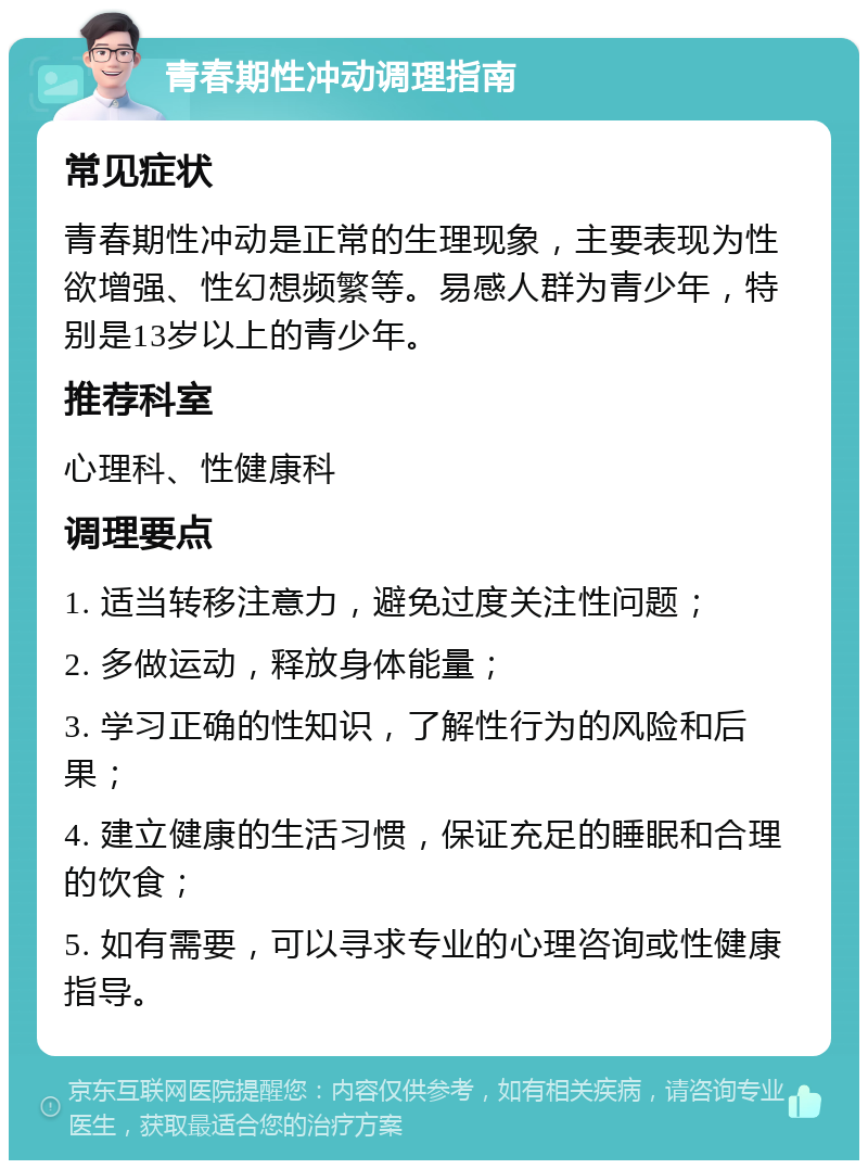 青春期性冲动调理指南 常见症状 青春期性冲动是正常的生理现象，主要表现为性欲增强、性幻想频繁等。易感人群为青少年，特别是13岁以上的青少年。 推荐科室 心理科、性健康科 调理要点 1. 适当转移注意力，避免过度关注性问题； 2. 多做运动，释放身体能量； 3. 学习正确的性知识，了解性行为的风险和后果； 4. 建立健康的生活习惯，保证充足的睡眠和合理的饮食； 5. 如有需要，可以寻求专业的心理咨询或性健康指导。