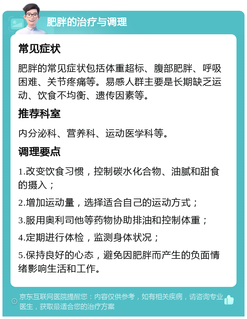 肥胖的治疗与调理 常见症状 肥胖的常见症状包括体重超标、腹部肥胖、呼吸困难、关节疼痛等。易感人群主要是长期缺乏运动、饮食不均衡、遗传因素等。 推荐科室 内分泌科、营养科、运动医学科等。 调理要点 1.改变饮食习惯，控制碳水化合物、油腻和甜食的摄入； 2.增加运动量，选择适合自己的运动方式； 3.服用奥利司他等药物协助排油和控制体重； 4.定期进行体检，监测身体状况； 5.保持良好的心态，避免因肥胖而产生的负面情绪影响生活和工作。