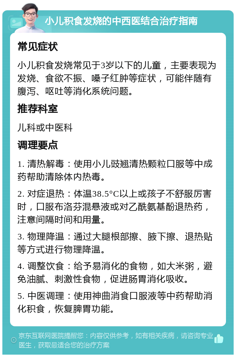 小儿积食发烧的中西医结合治疗指南 常见症状 小儿积食发烧常见于3岁以下的儿童，主要表现为发烧、食欲不振、嗓子红肿等症状，可能伴随有腹泻、呕吐等消化系统问题。 推荐科室 儿科或中医科 调理要点 1. 清热解毒：使用小儿豉翘清热颗粒口服等中成药帮助清除体内热毒。 2. 对症退热：体温38.5°C以上或孩子不舒服厉害时，口服布洛芬混悬液或对乙酰氨基酚退热药，注意间隔时间和用量。 3. 物理降温：通过大腿根部擦、腋下擦、退热贴等方式进行物理降温。 4. 调整饮食：给予易消化的食物，如大米粥，避免油腻、刺激性食物，促进肠胃消化吸收。 5. 中医调理：使用神曲消食口服液等中药帮助消化积食，恢复脾胃功能。