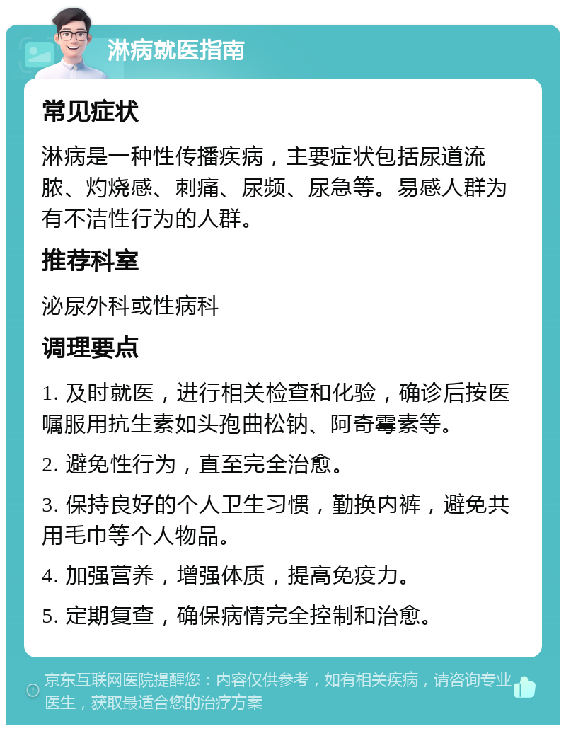 淋病就医指南 常见症状 淋病是一种性传播疾病，主要症状包括尿道流脓、灼烧感、刺痛、尿频、尿急等。易感人群为有不洁性行为的人群。 推荐科室 泌尿外科或性病科 调理要点 1. 及时就医，进行相关检查和化验，确诊后按医嘱服用抗生素如头孢曲松钠、阿奇霉素等。 2. 避免性行为，直至完全治愈。 3. 保持良好的个人卫生习惯，勤换内裤，避免共用毛巾等个人物品。 4. 加强营养，增强体质，提高免疫力。 5. 定期复查，确保病情完全控制和治愈。