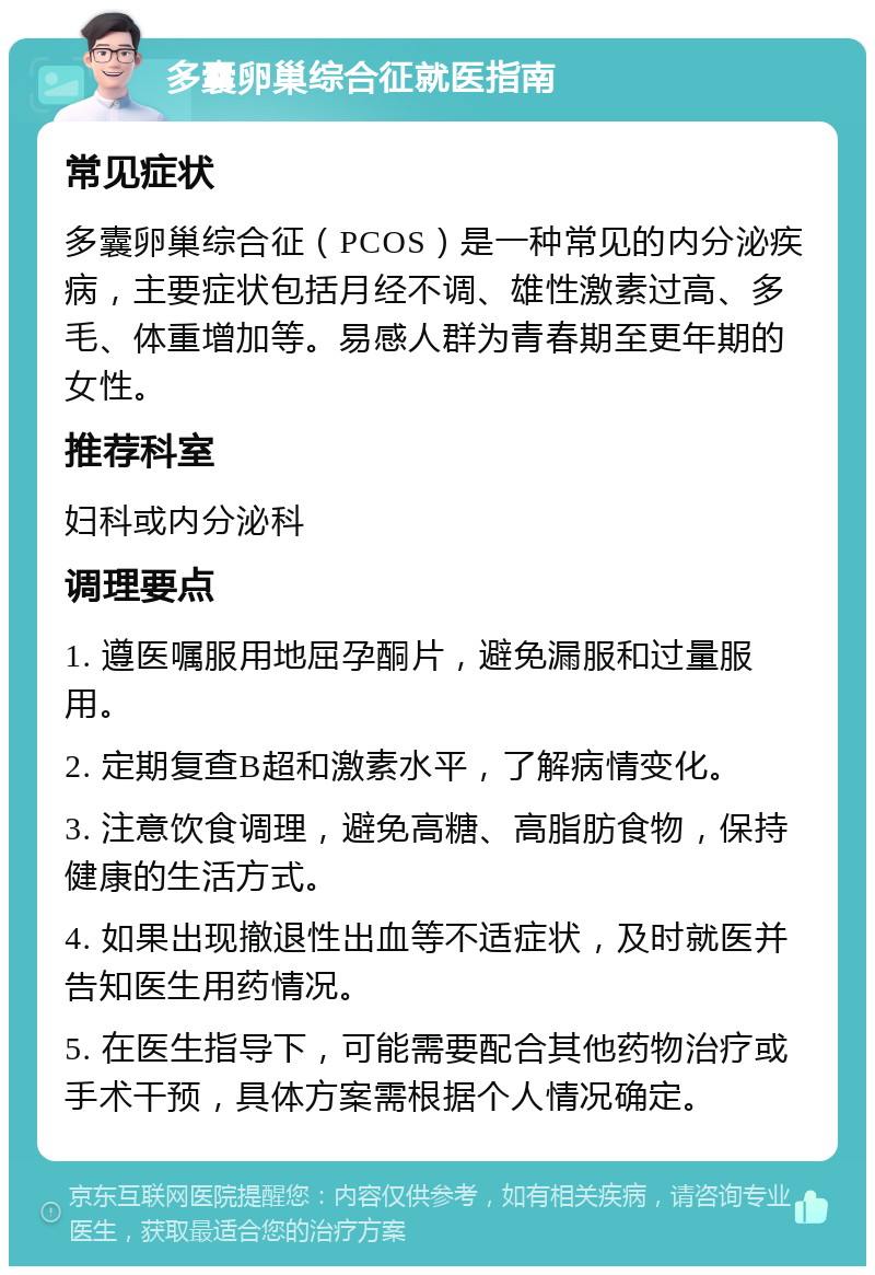 多囊卵巢综合征就医指南 常见症状 多囊卵巢综合征（PCOS）是一种常见的内分泌疾病，主要症状包括月经不调、雄性激素过高、多毛、体重增加等。易感人群为青春期至更年期的女性。 推荐科室 妇科或内分泌科 调理要点 1. 遵医嘱服用地屈孕酮片，避免漏服和过量服用。 2. 定期复查B超和激素水平，了解病情变化。 3. 注意饮食调理，避免高糖、高脂肪食物，保持健康的生活方式。 4. 如果出现撤退性出血等不适症状，及时就医并告知医生用药情况。 5. 在医生指导下，可能需要配合其他药物治疗或手术干预，具体方案需根据个人情况确定。