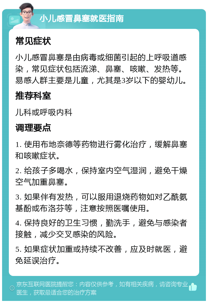 小儿感冒鼻塞就医指南 常见症状 小儿感冒鼻塞是由病毒或细菌引起的上呼吸道感染，常见症状包括流涕、鼻塞、咳嗽、发热等。易感人群主要是儿童，尤其是3岁以下的婴幼儿。 推荐科室 儿科或呼吸内科 调理要点 1. 使用布地奈德等药物进行雾化治疗，缓解鼻塞和咳嗽症状。 2. 给孩子多喝水，保持室内空气湿润，避免干燥空气加重鼻塞。 3. 如果伴有发热，可以服用退烧药物如对乙酰氨基酚或布洛芬等，注意按照医嘱使用。 4. 保持良好的卫生习惯，勤洗手，避免与感染者接触，减少交叉感染的风险。 5. 如果症状加重或持续不改善，应及时就医，避免延误治疗。