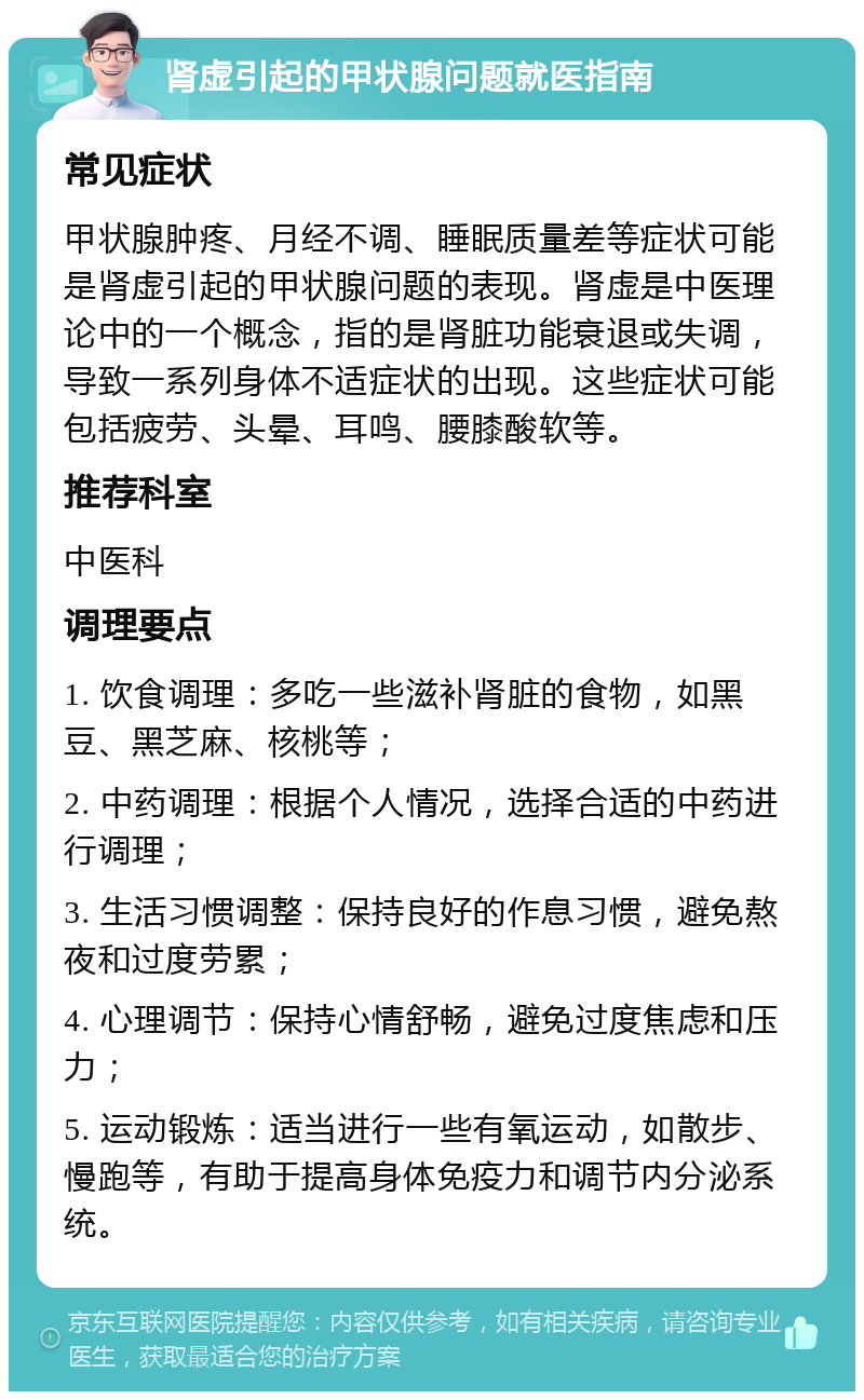 肾虚引起的甲状腺问题就医指南 常见症状 甲状腺肿疼、月经不调、睡眠质量差等症状可能是肾虚引起的甲状腺问题的表现。肾虚是中医理论中的一个概念，指的是肾脏功能衰退或失调，导致一系列身体不适症状的出现。这些症状可能包括疲劳、头晕、耳鸣、腰膝酸软等。 推荐科室 中医科 调理要点 1. 饮食调理：多吃一些滋补肾脏的食物，如黑豆、黑芝麻、核桃等； 2. 中药调理：根据个人情况，选择合适的中药进行调理； 3. 生活习惯调整：保持良好的作息习惯，避免熬夜和过度劳累； 4. 心理调节：保持心情舒畅，避免过度焦虑和压力； 5. 运动锻炼：适当进行一些有氧运动，如散步、慢跑等，有助于提高身体免疫力和调节内分泌系统。