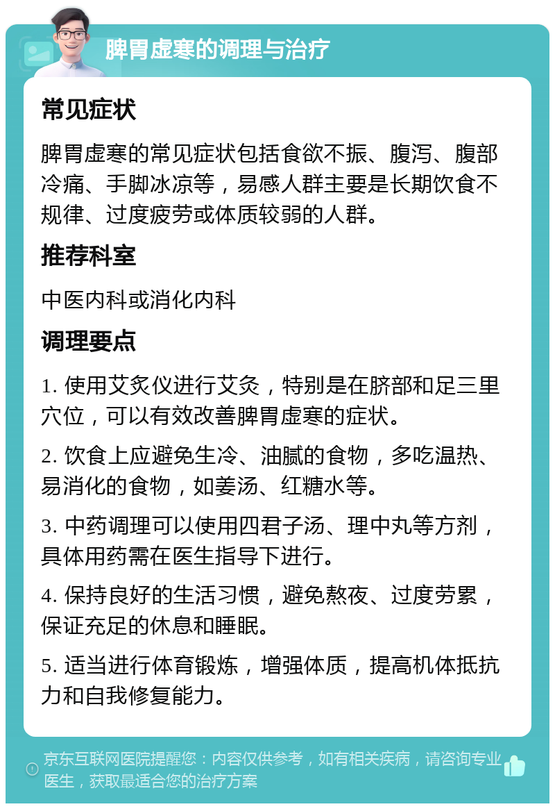 脾胃虚寒的调理与治疗 常见症状 脾胃虚寒的常见症状包括食欲不振、腹泻、腹部冷痛、手脚冰凉等，易感人群主要是长期饮食不规律、过度疲劳或体质较弱的人群。 推荐科室 中医内科或消化内科 调理要点 1. 使用艾炙仪进行艾灸，特别是在脐部和足三里穴位，可以有效改善脾胃虚寒的症状。 2. 饮食上应避免生冷、油腻的食物，多吃温热、易消化的食物，如姜汤、红糖水等。 3. 中药调理可以使用四君子汤、理中丸等方剂，具体用药需在医生指导下进行。 4. 保持良好的生活习惯，避免熬夜、过度劳累，保证充足的休息和睡眠。 5. 适当进行体育锻炼，增强体质，提高机体抵抗力和自我修复能力。