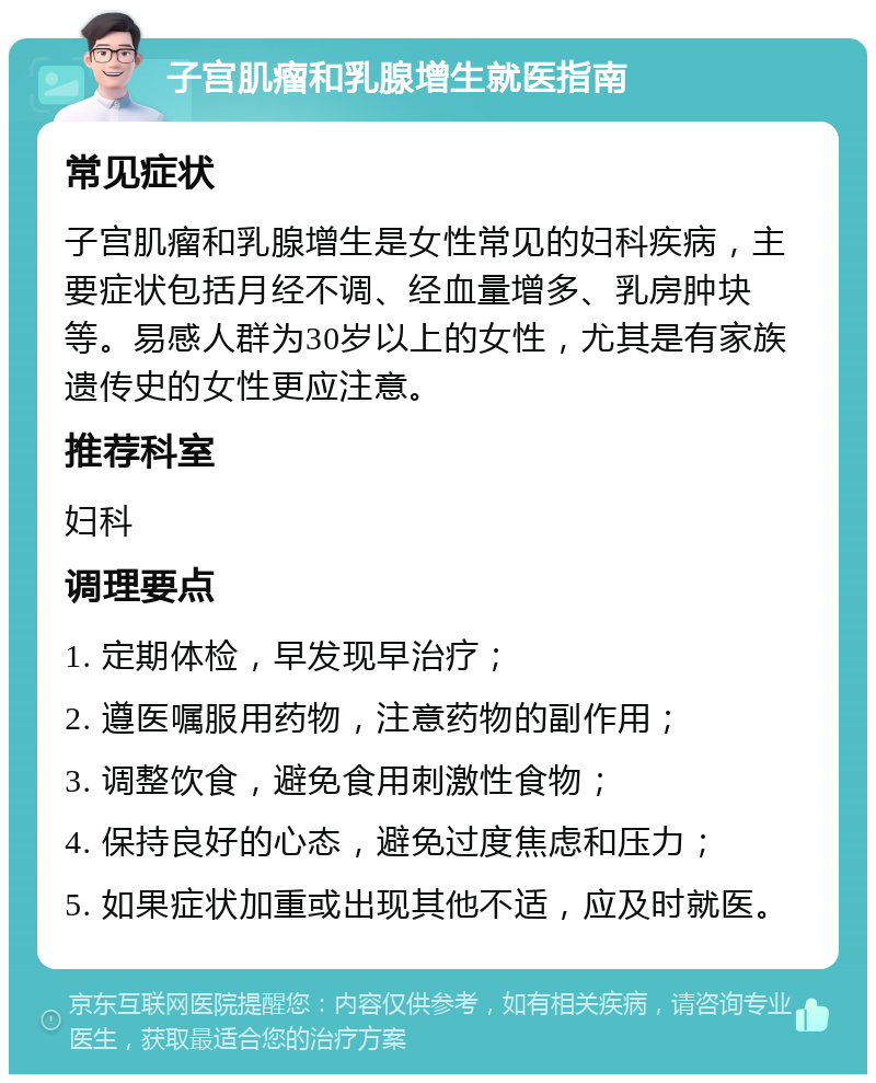 子宫肌瘤和乳腺增生就医指南 常见症状 子宫肌瘤和乳腺增生是女性常见的妇科疾病，主要症状包括月经不调、经血量增多、乳房肿块等。易感人群为30岁以上的女性，尤其是有家族遗传史的女性更应注意。 推荐科室 妇科 调理要点 1. 定期体检，早发现早治疗； 2. 遵医嘱服用药物，注意药物的副作用； 3. 调整饮食，避免食用刺激性食物； 4. 保持良好的心态，避免过度焦虑和压力； 5. 如果症状加重或出现其他不适，应及时就医。