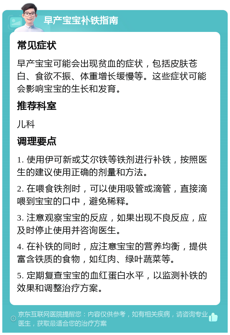 早产宝宝补铁指南 常见症状 早产宝宝可能会出现贫血的症状，包括皮肤苍白、食欲不振、体重增长缓慢等。这些症状可能会影响宝宝的生长和发育。 推荐科室 儿科 调理要点 1. 使用伊可新或艾尔铁等铁剂进行补铁，按照医生的建议使用正确的剂量和方法。 2. 在喂食铁剂时，可以使用吸管或滴管，直接滴喂到宝宝的口中，避免稀释。 3. 注意观察宝宝的反应，如果出现不良反应，应及时停止使用并咨询医生。 4. 在补铁的同时，应注意宝宝的营养均衡，提供富含铁质的食物，如红肉、绿叶蔬菜等。 5. 定期复查宝宝的血红蛋白水平，以监测补铁的效果和调整治疗方案。