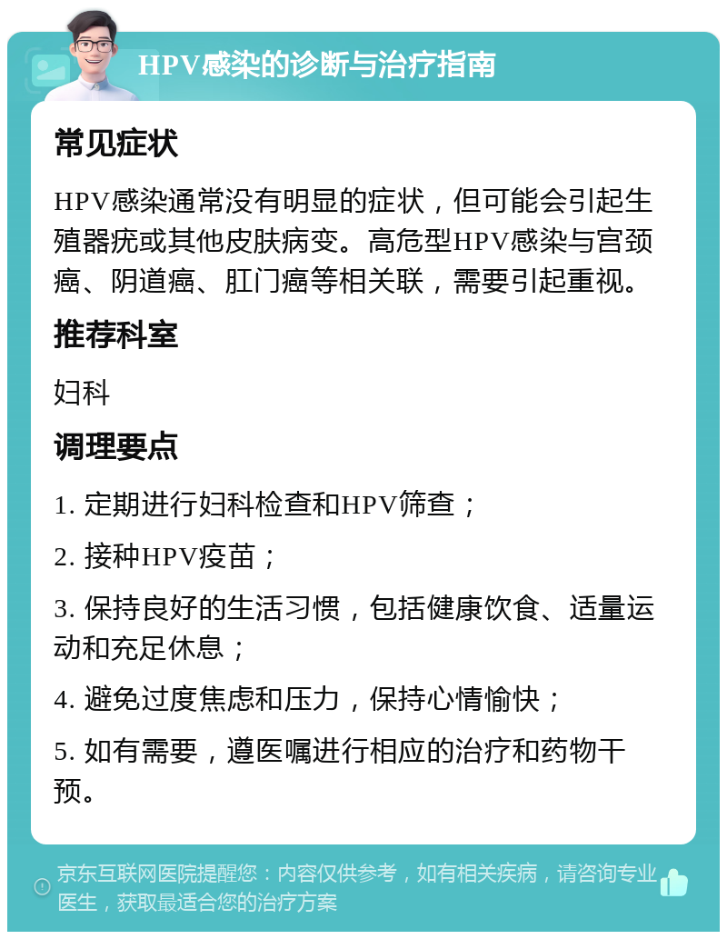 HPV感染的诊断与治疗指南 常见症状 HPV感染通常没有明显的症状，但可能会引起生殖器疣或其他皮肤病变。高危型HPV感染与宫颈癌、阴道癌、肛门癌等相关联，需要引起重视。 推荐科室 妇科 调理要点 1. 定期进行妇科检查和HPV筛查； 2. 接种HPV疫苗； 3. 保持良好的生活习惯，包括健康饮食、适量运动和充足休息； 4. 避免过度焦虑和压力，保持心情愉快； 5. 如有需要，遵医嘱进行相应的治疗和药物干预。