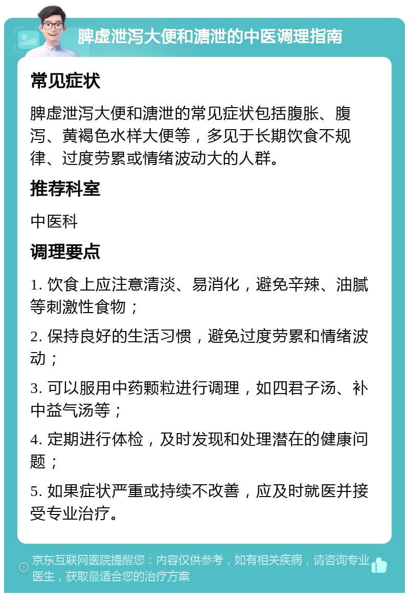 脾虚泄泻大便和溏泄的中医调理指南 常见症状 脾虚泄泻大便和溏泄的常见症状包括腹胀、腹泻、黄褐色水样大便等，多见于长期饮食不规律、过度劳累或情绪波动大的人群。 推荐科室 中医科 调理要点 1. 饮食上应注意清淡、易消化，避免辛辣、油腻等刺激性食物； 2. 保持良好的生活习惯，避免过度劳累和情绪波动； 3. 可以服用中药颗粒进行调理，如四君子汤、补中益气汤等； 4. 定期进行体检，及时发现和处理潜在的健康问题； 5. 如果症状严重或持续不改善，应及时就医并接受专业治疗。