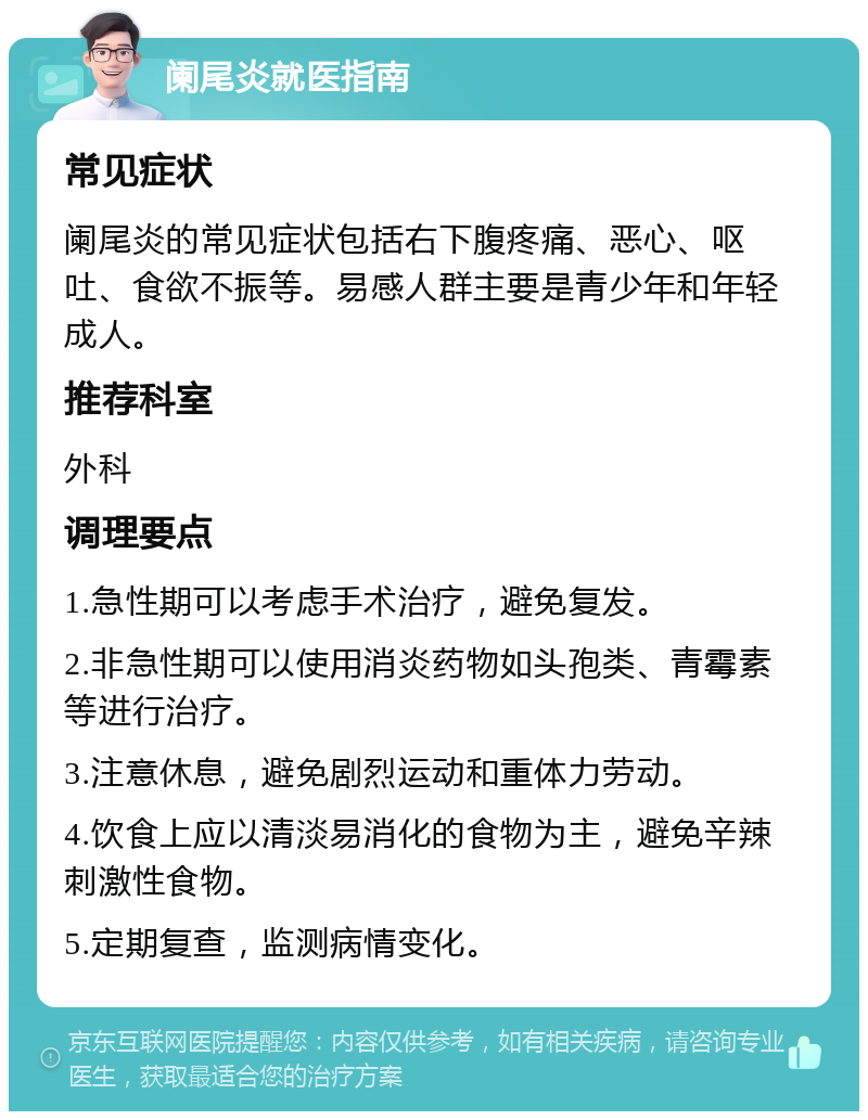 阑尾炎就医指南 常见症状 阑尾炎的常见症状包括右下腹疼痛、恶心、呕吐、食欲不振等。易感人群主要是青少年和年轻成人。 推荐科室 外科 调理要点 1.急性期可以考虑手术治疗，避免复发。 2.非急性期可以使用消炎药物如头孢类、青霉素等进行治疗。 3.注意休息，避免剧烈运动和重体力劳动。 4.饮食上应以清淡易消化的食物为主，避免辛辣刺激性食物。 5.定期复查，监测病情变化。