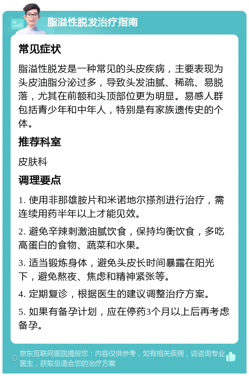 脂溢性脱发治疗指南 常见症状 脂溢性脱发是一种常见的头皮疾病，主要表现为头皮油脂分泌过多，导致头发油腻、稀疏、易脱落，尤其在前额和头顶部位更为明显。易感人群包括青少年和中年人，特别是有家族遗传史的个体。 推荐科室 皮肤科 调理要点 1. 使用非那雄胺片和米诺地尔搽剂进行治疗，需连续用药半年以上才能见效。 2. 避免辛辣刺激油腻饮食，保持均衡饮食，多吃高蛋白的食物、蔬菜和水果。 3. 适当锻炼身体，避免头皮长时间暴露在阳光下，避免熬夜、焦虑和精神紧张等。 4. 定期复诊，根据医生的建议调整治疗方案。 5. 如果有备孕计划，应在停药3个月以上后再考虑备孕。