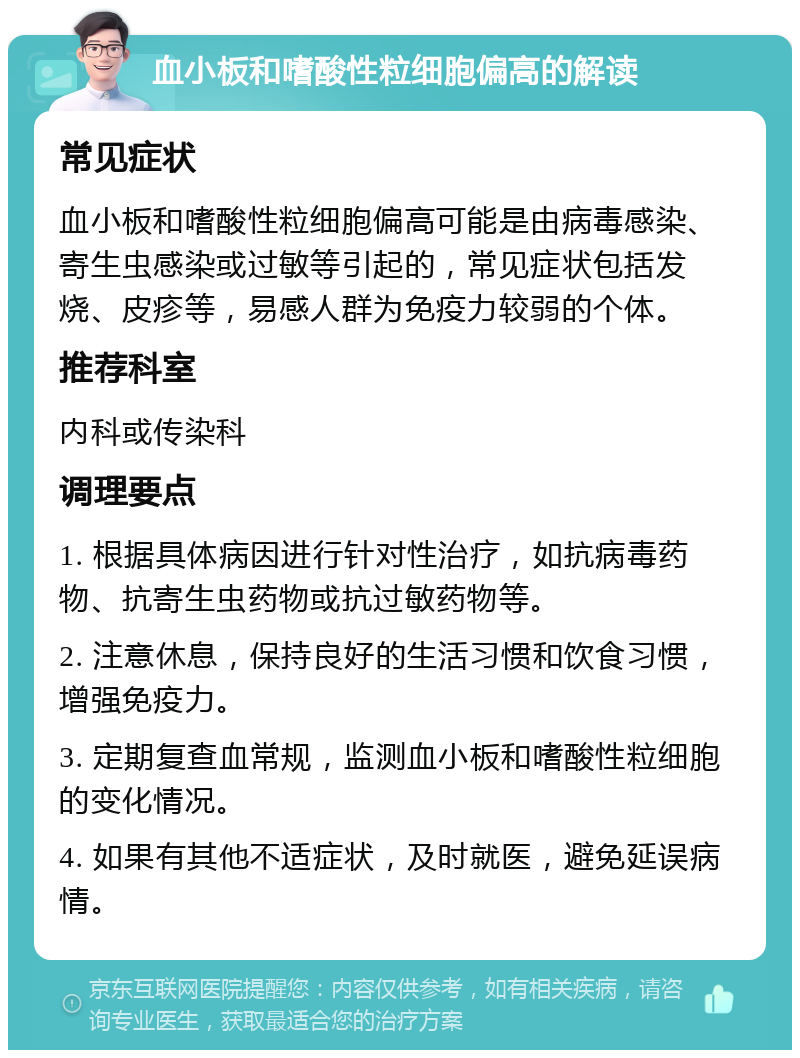 血小板和嗜酸性粒细胞偏高的解读 常见症状 血小板和嗜酸性粒细胞偏高可能是由病毒感染、寄生虫感染或过敏等引起的，常见症状包括发烧、皮疹等，易感人群为免疫力较弱的个体。 推荐科室 内科或传染科 调理要点 1. 根据具体病因进行针对性治疗，如抗病毒药物、抗寄生虫药物或抗过敏药物等。 2. 注意休息，保持良好的生活习惯和饮食习惯，增强免疫力。 3. 定期复查血常规，监测血小板和嗜酸性粒细胞的变化情况。 4. 如果有其他不适症状，及时就医，避免延误病情。