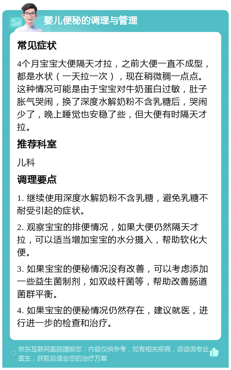 婴儿便秘的调理与管理 常见症状 4个月宝宝大便隔天才拉，之前大便一直不成型，都是水状（一天拉一次），现在稍微稠一点点。这种情况可能是由于宝宝对牛奶蛋白过敏，肚子胀气哭闹，换了深度水解奶粉不含乳糖后，哭闹少了，晚上睡觉也安稳了些，但大便有时隔天才拉。 推荐科室 儿科 调理要点 1. 继续使用深度水解奶粉不含乳糖，避免乳糖不耐受引起的症状。 2. 观察宝宝的排便情况，如果大便仍然隔天才拉，可以适当增加宝宝的水分摄入，帮助软化大便。 3. 如果宝宝的便秘情况没有改善，可以考虑添加一些益生菌制剂，如双歧杆菌等，帮助改善肠道菌群平衡。 4. 如果宝宝的便秘情况仍然存在，建议就医，进行进一步的检查和治疗。