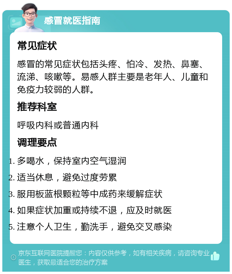 感冒就医指南 常见症状 感冒的常见症状包括头疼、怕冷、发热、鼻塞、流涕、咳嗽等。易感人群主要是老年人、儿童和免疫力较弱的人群。 推荐科室 呼吸内科或普通内科 调理要点 多喝水，保持室内空气湿润 适当休息，避免过度劳累 服用板蓝根颗粒等中成药来缓解症状 如果症状加重或持续不退，应及时就医 注意个人卫生，勤洗手，避免交叉感染