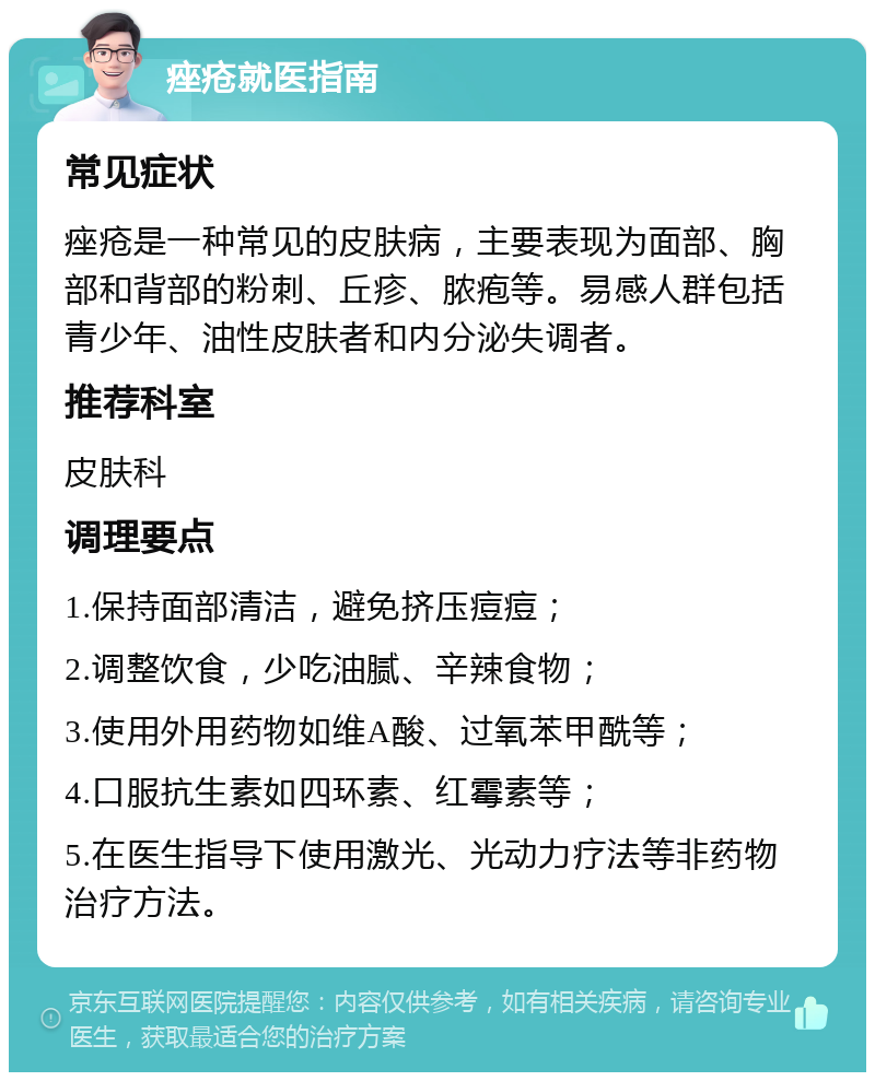 痤疮就医指南 常见症状 痤疮是一种常见的皮肤病，主要表现为面部、胸部和背部的粉刺、丘疹、脓疱等。易感人群包括青少年、油性皮肤者和内分泌失调者。 推荐科室 皮肤科 调理要点 1.保持面部清洁，避免挤压痘痘； 2.调整饮食，少吃油腻、辛辣食物； 3.使用外用药物如维A酸、过氧苯甲酰等； 4.口服抗生素如四环素、红霉素等； 5.在医生指导下使用激光、光动力疗法等非药物治疗方法。