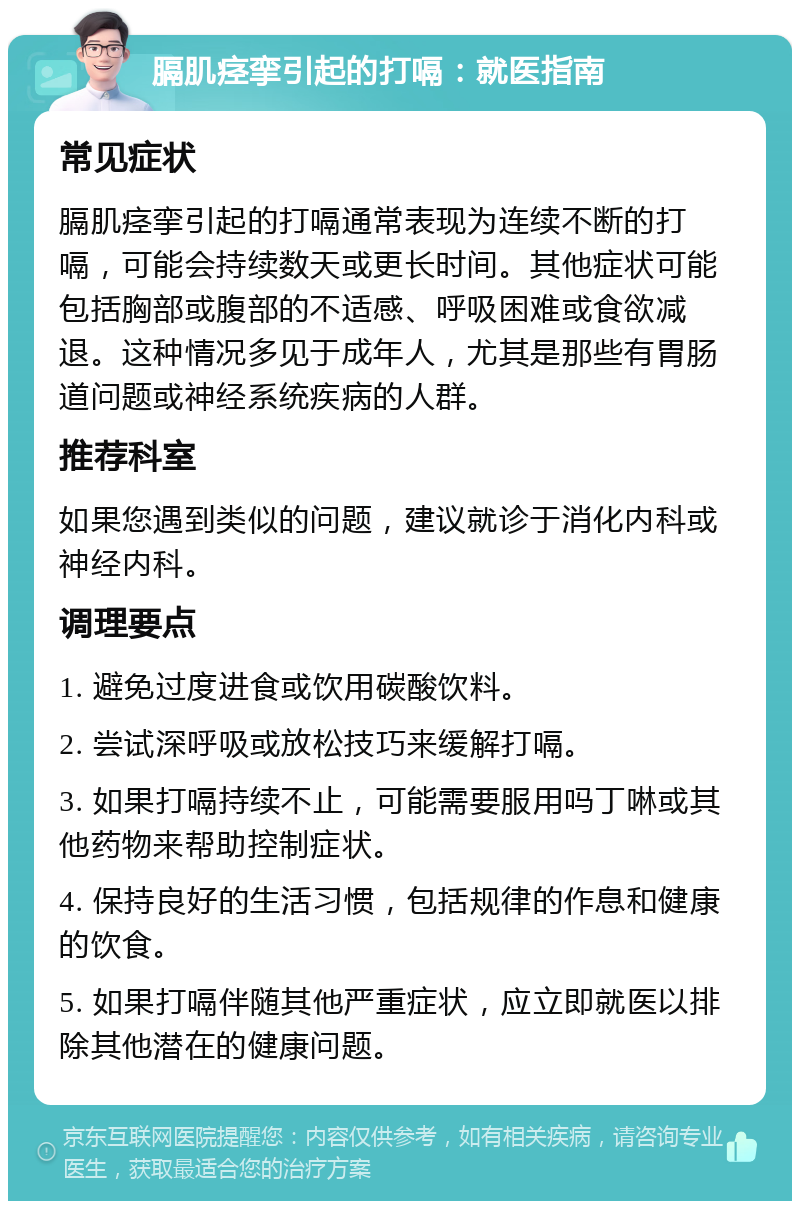 膈肌痉挛引起的打嗝：就医指南 常见症状 膈肌痉挛引起的打嗝通常表现为连续不断的打嗝，可能会持续数天或更长时间。其他症状可能包括胸部或腹部的不适感、呼吸困难或食欲减退。这种情况多见于成年人，尤其是那些有胃肠道问题或神经系统疾病的人群。 推荐科室 如果您遇到类似的问题，建议就诊于消化内科或神经内科。 调理要点 1. 避免过度进食或饮用碳酸饮料。 2. 尝试深呼吸或放松技巧来缓解打嗝。 3. 如果打嗝持续不止，可能需要服用吗丁啉或其他药物来帮助控制症状。 4. 保持良好的生活习惯，包括规律的作息和健康的饮食。 5. 如果打嗝伴随其他严重症状，应立即就医以排除其他潜在的健康问题。