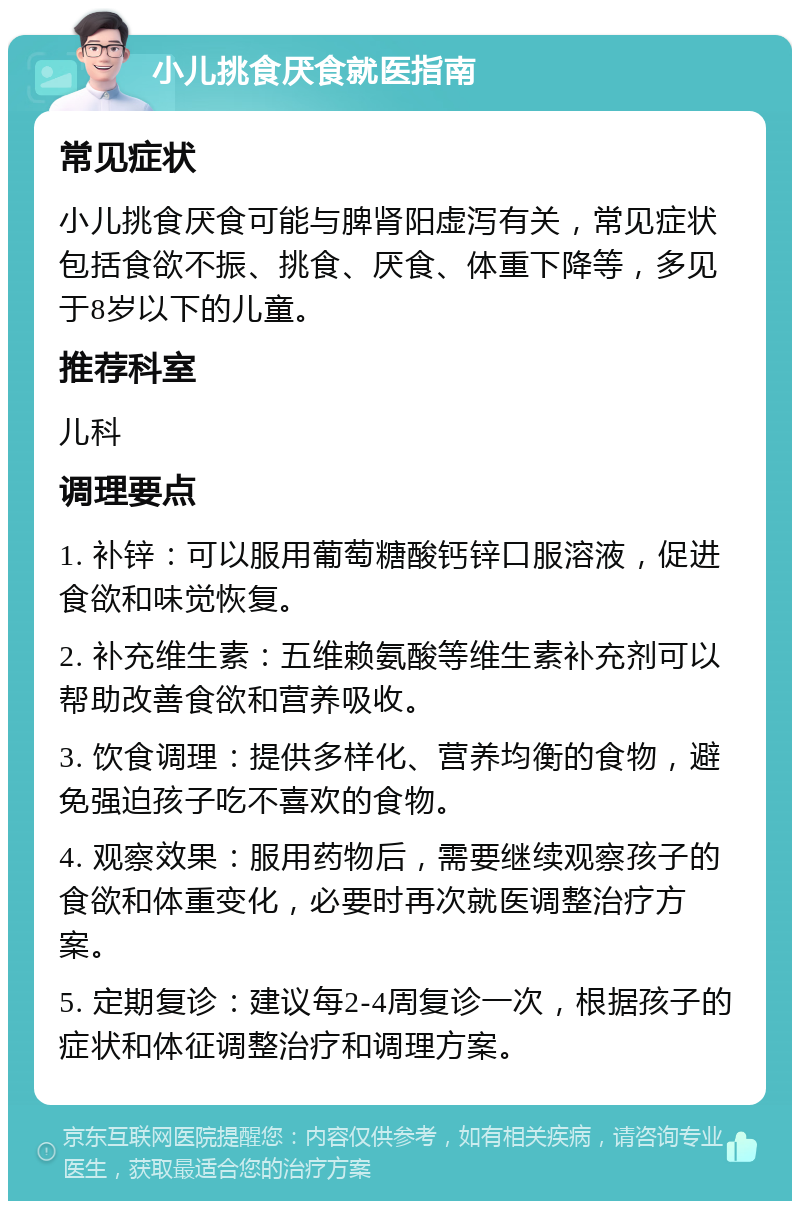 小儿挑食厌食就医指南 常见症状 小儿挑食厌食可能与脾肾阳虚泻有关，常见症状包括食欲不振、挑食、厌食、体重下降等，多见于8岁以下的儿童。 推荐科室 儿科 调理要点 1. 补锌：可以服用葡萄糖酸钙锌口服溶液，促进食欲和味觉恢复。 2. 补充维生素：五维赖氨酸等维生素补充剂可以帮助改善食欲和营养吸收。 3. 饮食调理：提供多样化、营养均衡的食物，避免强迫孩子吃不喜欢的食物。 4. 观察效果：服用药物后，需要继续观察孩子的食欲和体重变化，必要时再次就医调整治疗方案。 5. 定期复诊：建议每2-4周复诊一次，根据孩子的症状和体征调整治疗和调理方案。