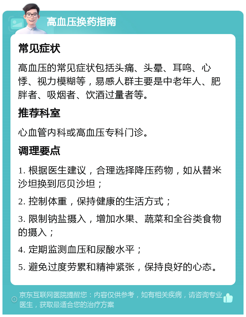 高血压换药指南 常见症状 高血压的常见症状包括头痛、头晕、耳鸣、心悸、视力模糊等，易感人群主要是中老年人、肥胖者、吸烟者、饮酒过量者等。 推荐科室 心血管内科或高血压专科门诊。 调理要点 1. 根据医生建议，合理选择降压药物，如从替米沙坦换到厄贝沙坦； 2. 控制体重，保持健康的生活方式； 3. 限制钠盐摄入，增加水果、蔬菜和全谷类食物的摄入； 4. 定期监测血压和尿酸水平； 5. 避免过度劳累和精神紧张，保持良好的心态。