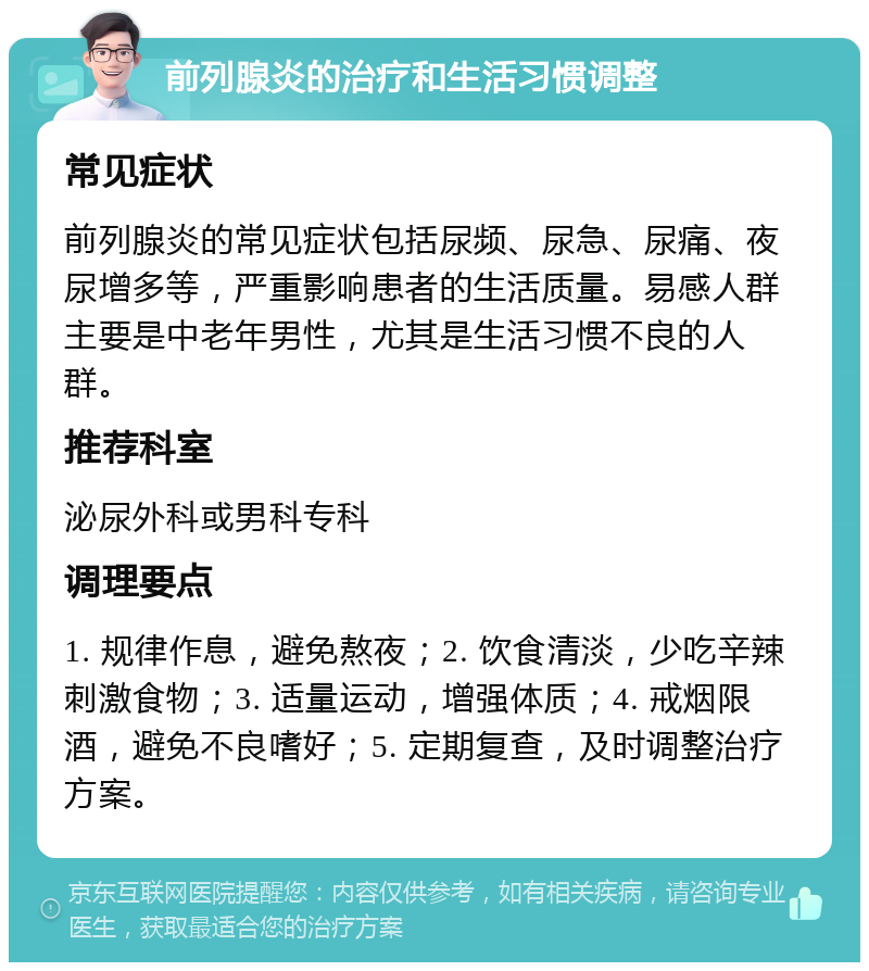 前列腺炎的治疗和生活习惯调整 常见症状 前列腺炎的常见症状包括尿频、尿急、尿痛、夜尿增多等，严重影响患者的生活质量。易感人群主要是中老年男性，尤其是生活习惯不良的人群。 推荐科室 泌尿外科或男科专科 调理要点 1. 规律作息，避免熬夜；2. 饮食清淡，少吃辛辣刺激食物；3. 适量运动，增强体质；4. 戒烟限酒，避免不良嗜好；5. 定期复查，及时调整治疗方案。