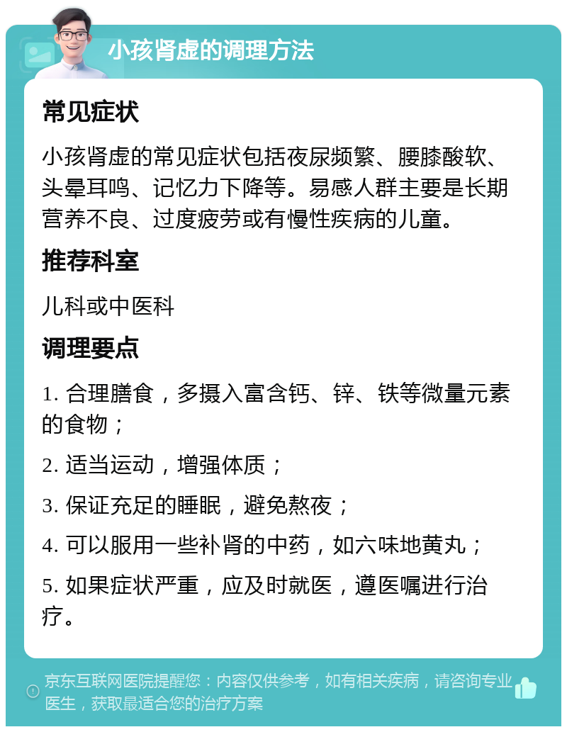 小孩肾虚的调理方法 常见症状 小孩肾虚的常见症状包括夜尿频繁、腰膝酸软、头晕耳鸣、记忆力下降等。易感人群主要是长期营养不良、过度疲劳或有慢性疾病的儿童。 推荐科室 儿科或中医科 调理要点 1. 合理膳食，多摄入富含钙、锌、铁等微量元素的食物； 2. 适当运动，增强体质； 3. 保证充足的睡眠，避免熬夜； 4. 可以服用一些补肾的中药，如六味地黄丸； 5. 如果症状严重，应及时就医，遵医嘱进行治疗。