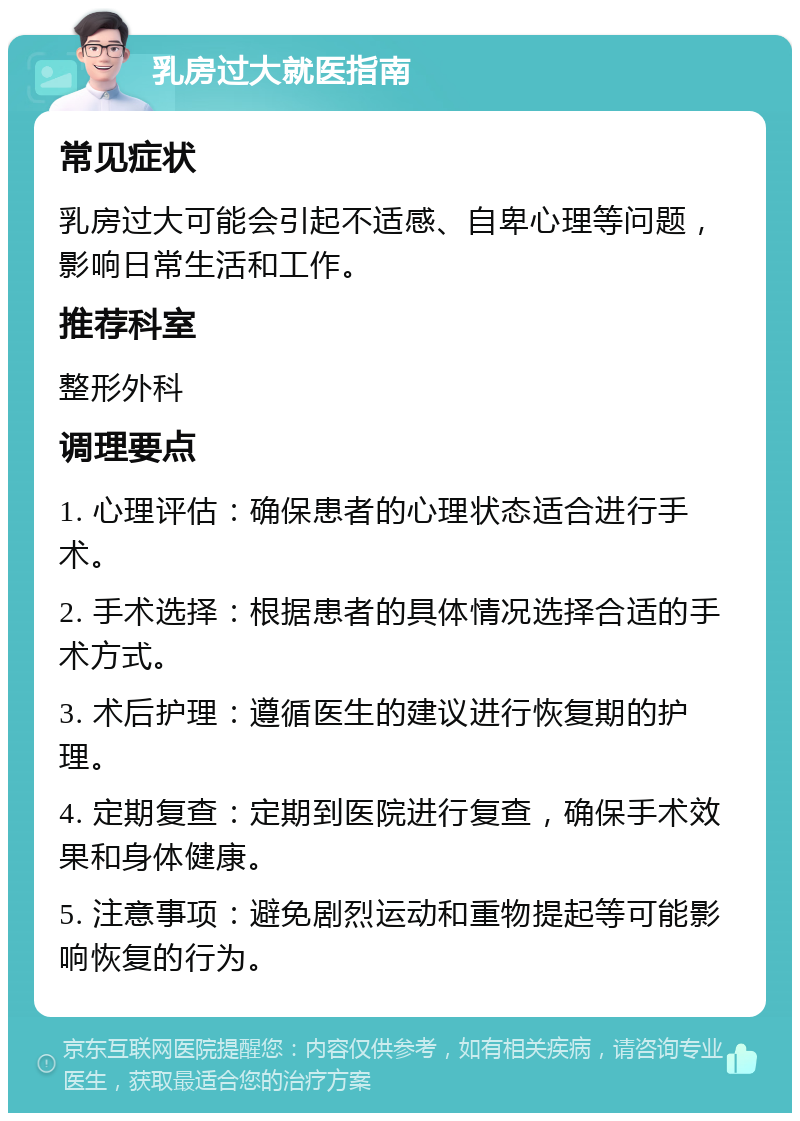 乳房过大就医指南 常见症状 乳房过大可能会引起不适感、自卑心理等问题，影响日常生活和工作。 推荐科室 整形外科 调理要点 1. 心理评估：确保患者的心理状态适合进行手术。 2. 手术选择：根据患者的具体情况选择合适的手术方式。 3. 术后护理：遵循医生的建议进行恢复期的护理。 4. 定期复查：定期到医院进行复查，确保手术效果和身体健康。 5. 注意事项：避免剧烈运动和重物提起等可能影响恢复的行为。