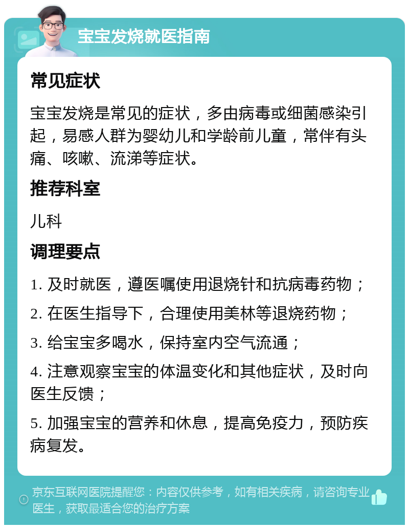 宝宝发烧就医指南 常见症状 宝宝发烧是常见的症状，多由病毒或细菌感染引起，易感人群为婴幼儿和学龄前儿童，常伴有头痛、咳嗽、流涕等症状。 推荐科室 儿科 调理要点 1. 及时就医，遵医嘱使用退烧针和抗病毒药物； 2. 在医生指导下，合理使用美林等退烧药物； 3. 给宝宝多喝水，保持室内空气流通； 4. 注意观察宝宝的体温变化和其他症状，及时向医生反馈； 5. 加强宝宝的营养和休息，提高免疫力，预防疾病复发。