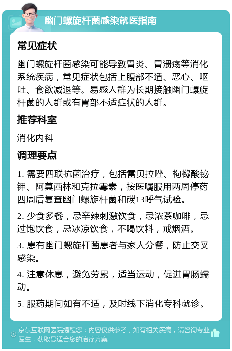 幽门螺旋杆菌感染就医指南 常见症状 幽门螺旋杆菌感染可能导致胃炎、胃溃疡等消化系统疾病，常见症状包括上腹部不适、恶心、呕吐、食欲减退等。易感人群为长期接触幽门螺旋杆菌的人群或有胃部不适症状的人群。 推荐科室 消化内科 调理要点 1. 需要四联抗菌治疗，包括雷贝拉唑、枸橼酸铋钾、阿莫西林和克拉霉素，按医嘱服用两周停药四周后复查幽门螺旋杆菌和碳13呼气试验。 2. 少食多餐，忌辛辣刺激饮食，忌浓茶咖啡，忌过饱饮食，忌冰凉饮食，不喝饮料，戒烟酒。 3. 患有幽门螺旋杆菌患者与家人分餐，防止交叉感染。 4. 注意休息，避免劳累，适当运动，促进胃肠蠕动。 5. 服药期间如有不适，及时线下消化专科就诊。