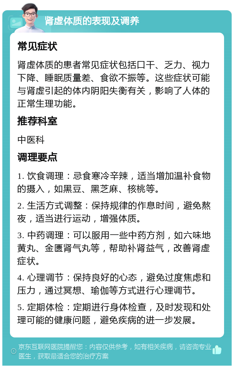 肾虚体质的表现及调养 常见症状 肾虚体质的患者常见症状包括口干、乏力、视力下降、睡眠质量差、食欲不振等。这些症状可能与肾虚引起的体内阴阳失衡有关，影响了人体的正常生理功能。 推荐科室 中医科 调理要点 1. 饮食调理：忌食寒冷辛辣，适当增加温补食物的摄入，如黑豆、黑芝麻、核桃等。 2. 生活方式调整：保持规律的作息时间，避免熬夜，适当进行运动，增强体质。 3. 中药调理：可以服用一些中药方剂，如六味地黄丸、金匮肾气丸等，帮助补肾益气，改善肾虚症状。 4. 心理调节：保持良好的心态，避免过度焦虑和压力，通过冥想、瑜伽等方式进行心理调节。 5. 定期体检：定期进行身体检查，及时发现和处理可能的健康问题，避免疾病的进一步发展。