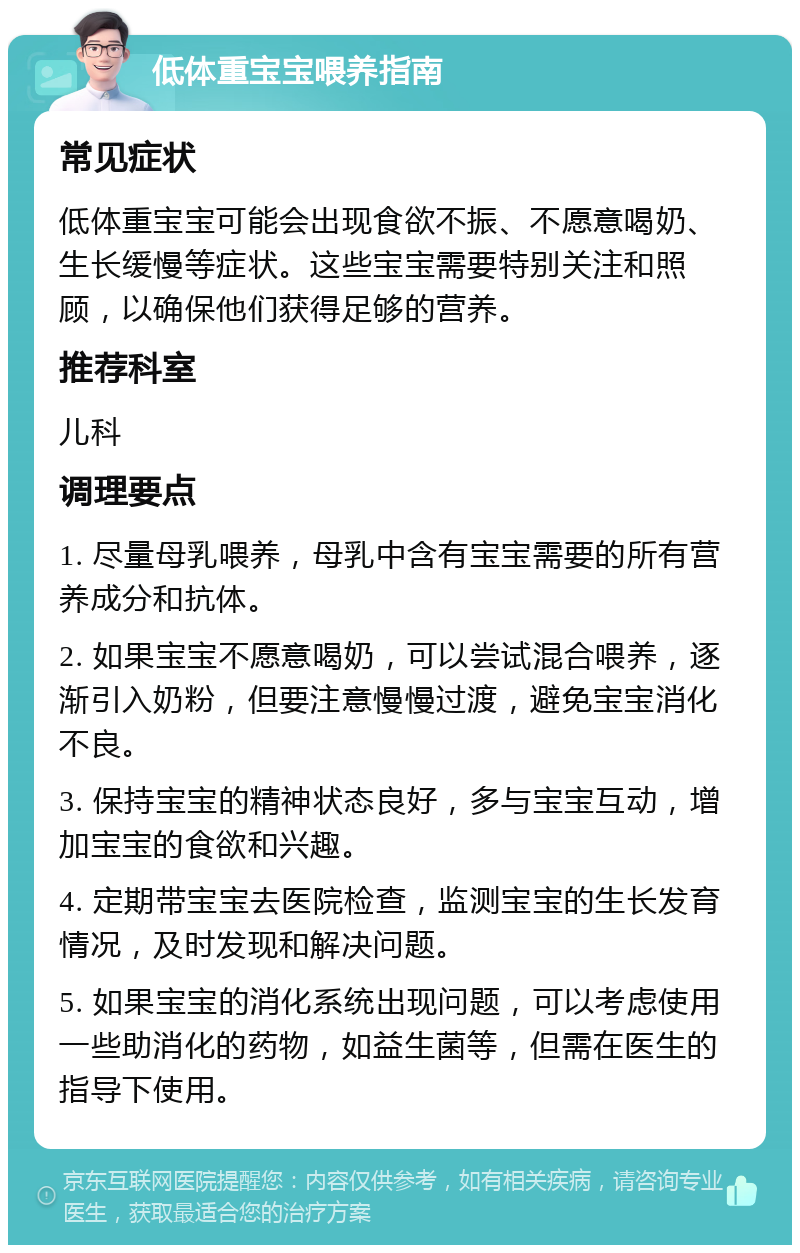 低体重宝宝喂养指南 常见症状 低体重宝宝可能会出现食欲不振、不愿意喝奶、生长缓慢等症状。这些宝宝需要特别关注和照顾，以确保他们获得足够的营养。 推荐科室 儿科 调理要点 1. 尽量母乳喂养，母乳中含有宝宝需要的所有营养成分和抗体。 2. 如果宝宝不愿意喝奶，可以尝试混合喂养，逐渐引入奶粉，但要注意慢慢过渡，避免宝宝消化不良。 3. 保持宝宝的精神状态良好，多与宝宝互动，增加宝宝的食欲和兴趣。 4. 定期带宝宝去医院检查，监测宝宝的生长发育情况，及时发现和解决问题。 5. 如果宝宝的消化系统出现问题，可以考虑使用一些助消化的药物，如益生菌等，但需在医生的指导下使用。