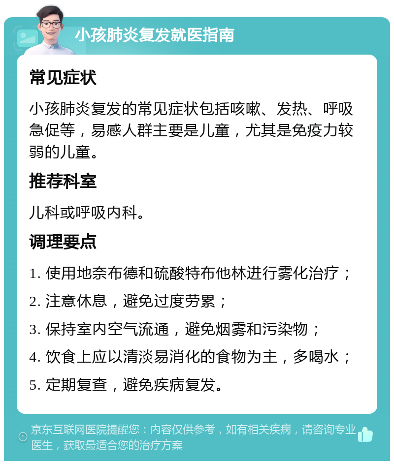 小孩肺炎复发就医指南 常见症状 小孩肺炎复发的常见症状包括咳嗽、发热、呼吸急促等，易感人群主要是儿童，尤其是免疫力较弱的儿童。 推荐科室 儿科或呼吸内科。 调理要点 1. 使用地奈布德和硫酸特布他林进行雾化治疗； 2. 注意休息，避免过度劳累； 3. 保持室内空气流通，避免烟雾和污染物； 4. 饮食上应以清淡易消化的食物为主，多喝水； 5. 定期复查，避免疾病复发。