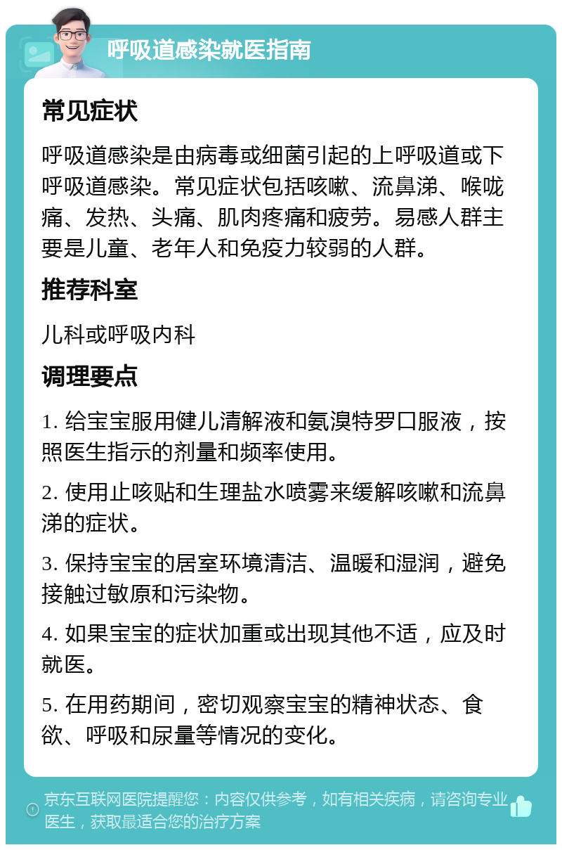 呼吸道感染就医指南 常见症状 呼吸道感染是由病毒或细菌引起的上呼吸道或下呼吸道感染。常见症状包括咳嗽、流鼻涕、喉咙痛、发热、头痛、肌肉疼痛和疲劳。易感人群主要是儿童、老年人和免疫力较弱的人群。 推荐科室 儿科或呼吸内科 调理要点 1. 给宝宝服用健儿清解液和氨溴特罗口服液，按照医生指示的剂量和频率使用。 2. 使用止咳贴和生理盐水喷雾来缓解咳嗽和流鼻涕的症状。 3. 保持宝宝的居室环境清洁、温暖和湿润，避免接触过敏原和污染物。 4. 如果宝宝的症状加重或出现其他不适，应及时就医。 5. 在用药期间，密切观察宝宝的精神状态、食欲、呼吸和尿量等情况的变化。