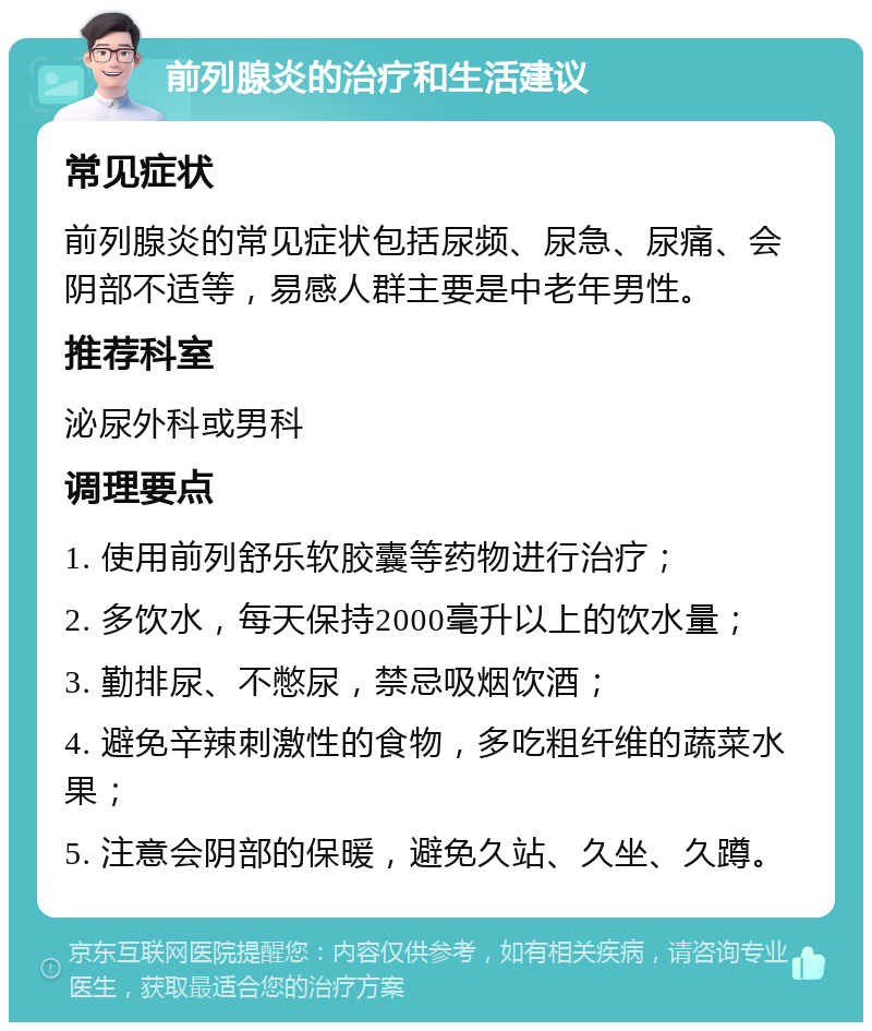 前列腺炎的治疗和生活建议 常见症状 前列腺炎的常见症状包括尿频、尿急、尿痛、会阴部不适等，易感人群主要是中老年男性。 推荐科室 泌尿外科或男科 调理要点 1. 使用前列舒乐软胶囊等药物进行治疗； 2. 多饮水，每天保持2000毫升以上的饮水量； 3. 勤排尿、不憋尿，禁忌吸烟饮酒； 4. 避免辛辣刺激性的食物，多吃粗纤维的蔬菜水果； 5. 注意会阴部的保暖，避免久站、久坐、久蹲。