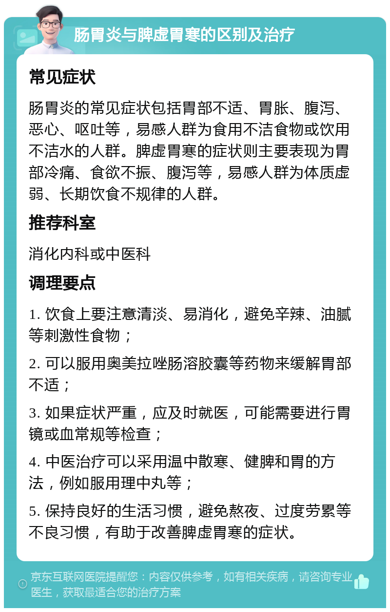 肠胃炎与脾虚胃寒的区别及治疗 常见症状 肠胃炎的常见症状包括胃部不适、胃胀、腹泻、恶心、呕吐等，易感人群为食用不洁食物或饮用不洁水的人群。脾虚胃寒的症状则主要表现为胃部冷痛、食欲不振、腹泻等，易感人群为体质虚弱、长期饮食不规律的人群。 推荐科室 消化内科或中医科 调理要点 1. 饮食上要注意清淡、易消化，避免辛辣、油腻等刺激性食物； 2. 可以服用奥美拉唑肠溶胶囊等药物来缓解胃部不适； 3. 如果症状严重，应及时就医，可能需要进行胃镜或血常规等检查； 4. 中医治疗可以采用温中散寒、健脾和胃的方法，例如服用理中丸等； 5. 保持良好的生活习惯，避免熬夜、过度劳累等不良习惯，有助于改善脾虚胃寒的症状。