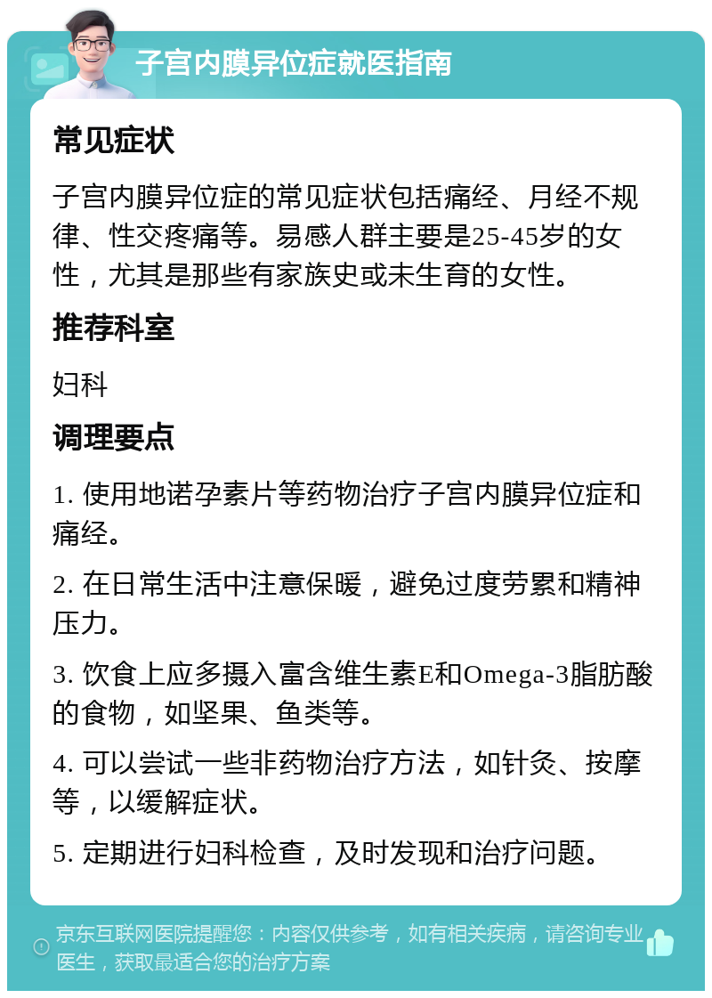 子宫内膜异位症就医指南 常见症状 子宫内膜异位症的常见症状包括痛经、月经不规律、性交疼痛等。易感人群主要是25-45岁的女性，尤其是那些有家族史或未生育的女性。 推荐科室 妇科 调理要点 1. 使用地诺孕素片等药物治疗子宫内膜异位症和痛经。 2. 在日常生活中注意保暖，避免过度劳累和精神压力。 3. 饮食上应多摄入富含维生素E和Omega-3脂肪酸的食物，如坚果、鱼类等。 4. 可以尝试一些非药物治疗方法，如针灸、按摩等，以缓解症状。 5. 定期进行妇科检查，及时发现和治疗问题。