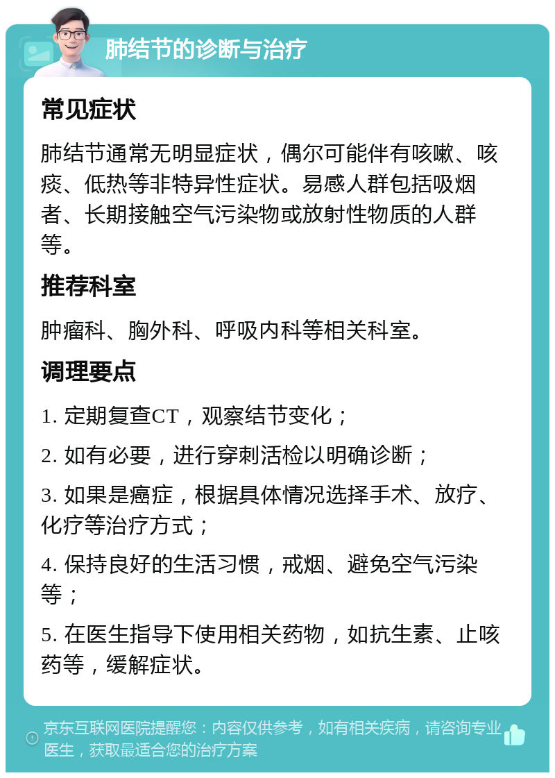 肺结节的诊断与治疗 常见症状 肺结节通常无明显症状，偶尔可能伴有咳嗽、咳痰、低热等非特异性症状。易感人群包括吸烟者、长期接触空气污染物或放射性物质的人群等。 推荐科室 肿瘤科、胸外科、呼吸内科等相关科室。 调理要点 1. 定期复查CT，观察结节变化； 2. 如有必要，进行穿刺活检以明确诊断； 3. 如果是癌症，根据具体情况选择手术、放疗、化疗等治疗方式； 4. 保持良好的生活习惯，戒烟、避免空气污染等； 5. 在医生指导下使用相关药物，如抗生素、止咳药等，缓解症状。