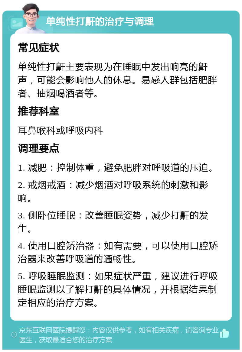 单纯性打鼾的治疗与调理 常见症状 单纯性打鼾主要表现为在睡眠中发出响亮的鼾声，可能会影响他人的休息。易感人群包括肥胖者、抽烟喝酒者等。 推荐科室 耳鼻喉科或呼吸内科 调理要点 1. 减肥：控制体重，避免肥胖对呼吸道的压迫。 2. 戒烟戒酒：减少烟酒对呼吸系统的刺激和影响。 3. 侧卧位睡眠：改善睡眠姿势，减少打鼾的发生。 4. 使用口腔矫治器：如有需要，可以使用口腔矫治器来改善呼吸道的通畅性。 5. 呼吸睡眠监测：如果症状严重，建议进行呼吸睡眠监测以了解打鼾的具体情况，并根据结果制定相应的治疗方案。