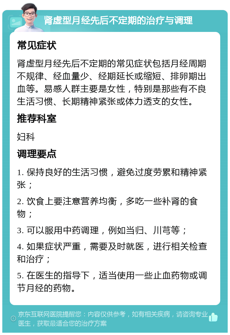 肾虚型月经先后不定期的治疗与调理 常见症状 肾虚型月经先后不定期的常见症状包括月经周期不规律、经血量少、经期延长或缩短、排卵期出血等。易感人群主要是女性，特别是那些有不良生活习惯、长期精神紧张或体力透支的女性。 推荐科室 妇科 调理要点 1. 保持良好的生活习惯，避免过度劳累和精神紧张； 2. 饮食上要注意营养均衡，多吃一些补肾的食物； 3. 可以服用中药调理，例如当归、川芎等； 4. 如果症状严重，需要及时就医，进行相关检查和治疗； 5. 在医生的指导下，适当使用一些止血药物或调节月经的药物。