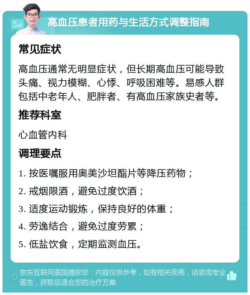 高血压患者用药与生活方式调整指南 常见症状 高血压通常无明显症状，但长期高血压可能导致头痛、视力模糊、心悸、呼吸困难等。易感人群包括中老年人、肥胖者、有高血压家族史者等。 推荐科室 心血管内科 调理要点 1. 按医嘱服用奥美沙坦酯片等降压药物； 2. 戒烟限酒，避免过度饮酒； 3. 适度运动锻炼，保持良好的体重； 4. 劳逸结合，避免过度劳累； 5. 低盐饮食，定期监测血压。