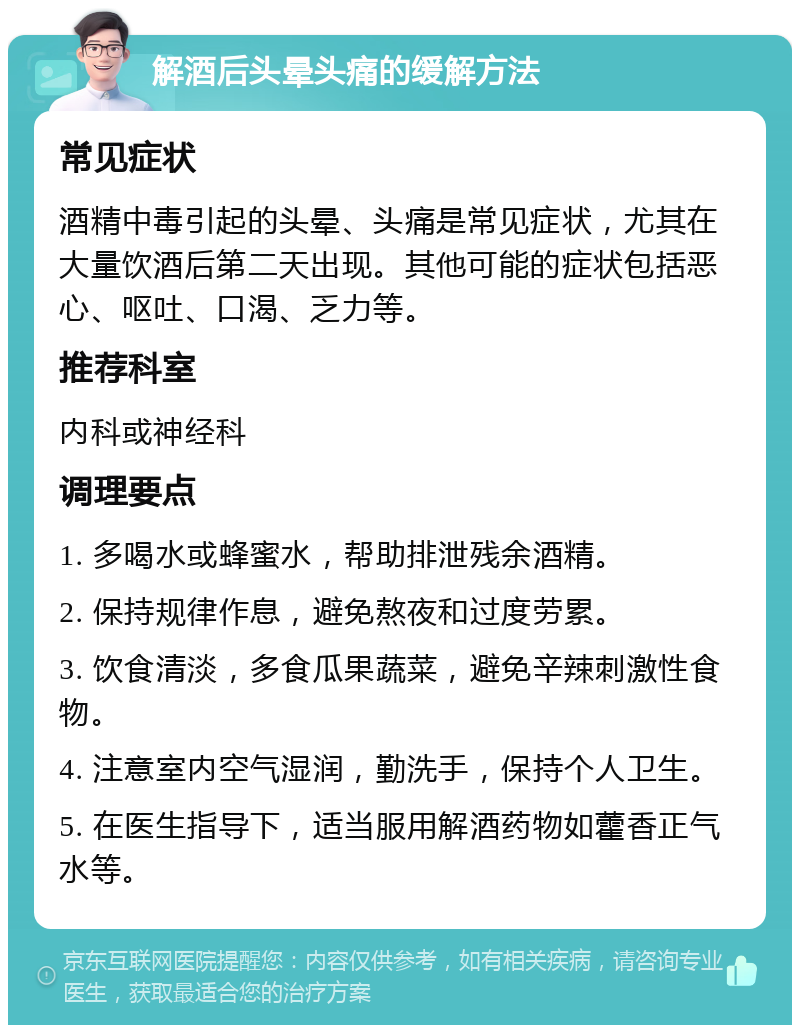 解酒后头晕头痛的缓解方法 常见症状 酒精中毒引起的头晕、头痛是常见症状，尤其在大量饮酒后第二天出现。其他可能的症状包括恶心、呕吐、口渴、乏力等。 推荐科室 内科或神经科 调理要点 1. 多喝水或蜂蜜水，帮助排泄残余酒精。 2. 保持规律作息，避免熬夜和过度劳累。 3. 饮食清淡，多食瓜果蔬菜，避免辛辣刺激性食物。 4. 注意室内空气湿润，勤洗手，保持个人卫生。 5. 在医生指导下，适当服用解酒药物如藿香正气水等。