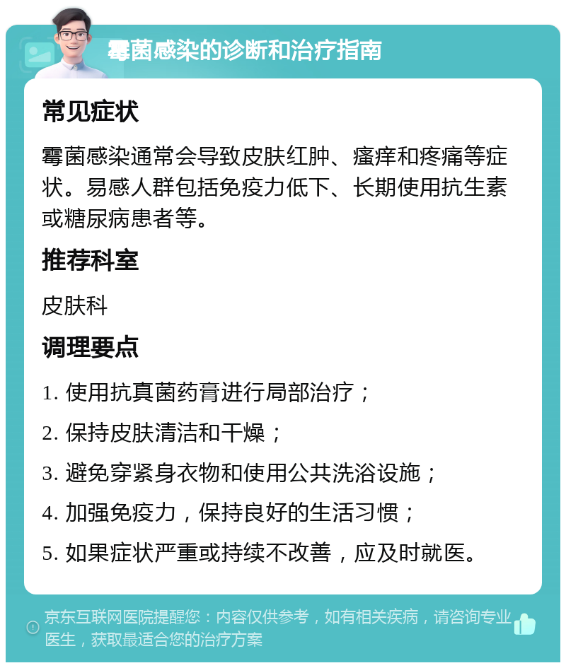 霉菌感染的诊断和治疗指南 常见症状 霉菌感染通常会导致皮肤红肿、瘙痒和疼痛等症状。易感人群包括免疫力低下、长期使用抗生素或糖尿病患者等。 推荐科室 皮肤科 调理要点 1. 使用抗真菌药膏进行局部治疗； 2. 保持皮肤清洁和干燥； 3. 避免穿紧身衣物和使用公共洗浴设施； 4. 加强免疫力，保持良好的生活习惯； 5. 如果症状严重或持续不改善，应及时就医。