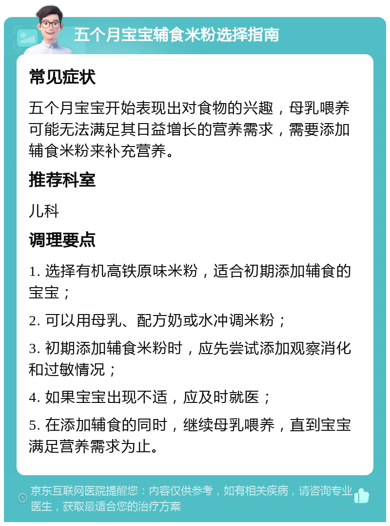 五个月宝宝辅食米粉选择指南 常见症状 五个月宝宝开始表现出对食物的兴趣，母乳喂养可能无法满足其日益增长的营养需求，需要添加辅食米粉来补充营养。 推荐科室 儿科 调理要点 1. 选择有机高铁原味米粉，适合初期添加辅食的宝宝； 2. 可以用母乳、配方奶或水冲调米粉； 3. 初期添加辅食米粉时，应先尝试添加观察消化和过敏情况； 4. 如果宝宝出现不适，应及时就医； 5. 在添加辅食的同时，继续母乳喂养，直到宝宝满足营养需求为止。