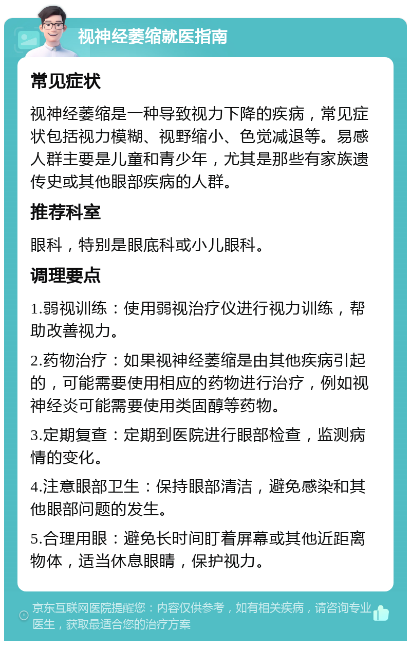 视神经萎缩就医指南 常见症状 视神经萎缩是一种导致视力下降的疾病，常见症状包括视力模糊、视野缩小、色觉减退等。易感人群主要是儿童和青少年，尤其是那些有家族遗传史或其他眼部疾病的人群。 推荐科室 眼科，特别是眼底科或小儿眼科。 调理要点 1.弱视训练：使用弱视治疗仪进行视力训练，帮助改善视力。 2.药物治疗：如果视神经萎缩是由其他疾病引起的，可能需要使用相应的药物进行治疗，例如视神经炎可能需要使用类固醇等药物。 3.定期复查：定期到医院进行眼部检查，监测病情的变化。 4.注意眼部卫生：保持眼部清洁，避免感染和其他眼部问题的发生。 5.合理用眼：避免长时间盯着屏幕或其他近距离物体，适当休息眼睛，保护视力。