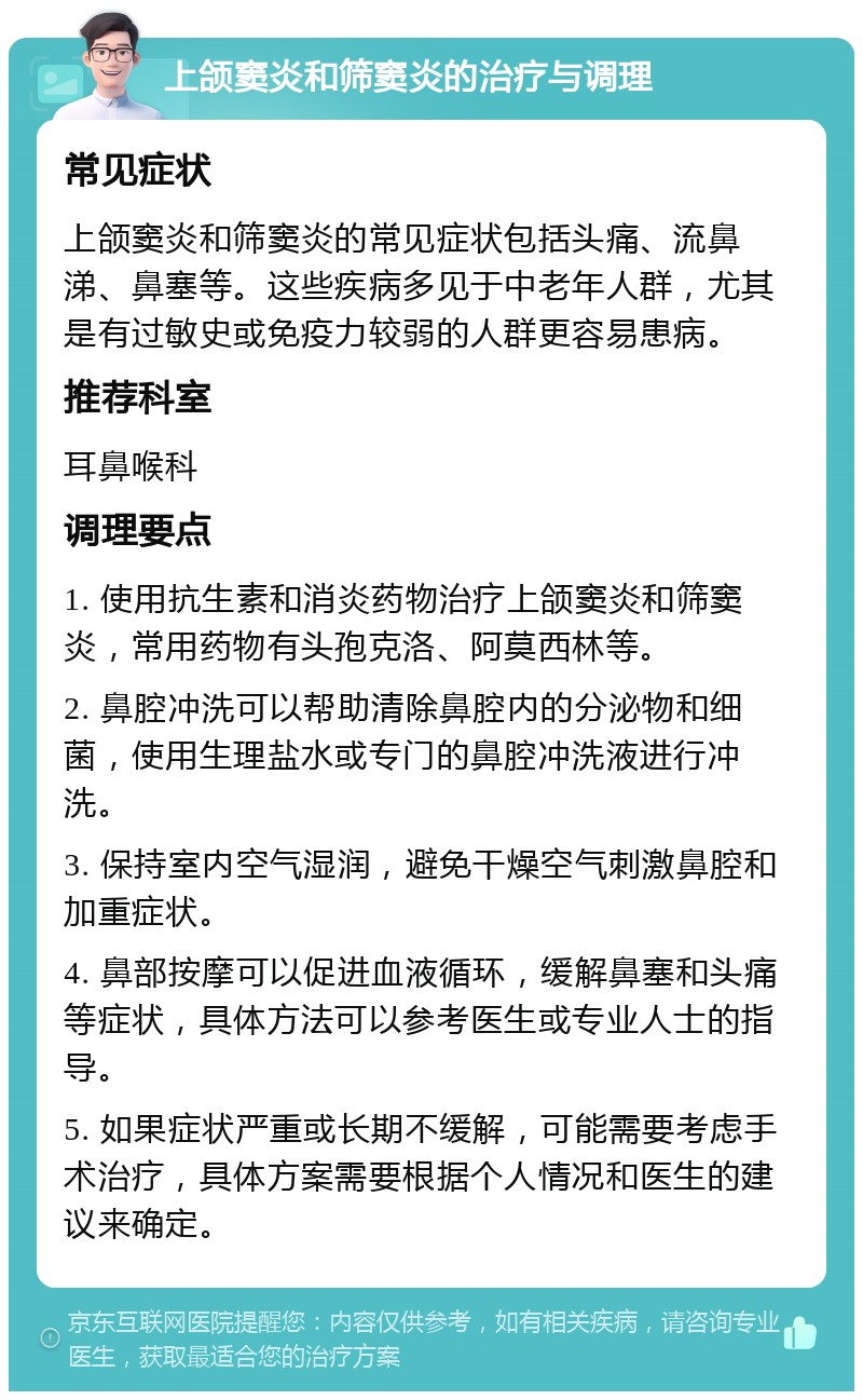 上颌窦炎和筛窦炎的治疗与调理 常见症状 上颌窦炎和筛窦炎的常见症状包括头痛、流鼻涕、鼻塞等。这些疾病多见于中老年人群，尤其是有过敏史或免疫力较弱的人群更容易患病。 推荐科室 耳鼻喉科 调理要点 1. 使用抗生素和消炎药物治疗上颌窦炎和筛窦炎，常用药物有头孢克洛、阿莫西林等。 2. 鼻腔冲洗可以帮助清除鼻腔内的分泌物和细菌，使用生理盐水或专门的鼻腔冲洗液进行冲洗。 3. 保持室内空气湿润，避免干燥空气刺激鼻腔和加重症状。 4. 鼻部按摩可以促进血液循环，缓解鼻塞和头痛等症状，具体方法可以参考医生或专业人士的指导。 5. 如果症状严重或长期不缓解，可能需要考虑手术治疗，具体方案需要根据个人情况和医生的建议来确定。