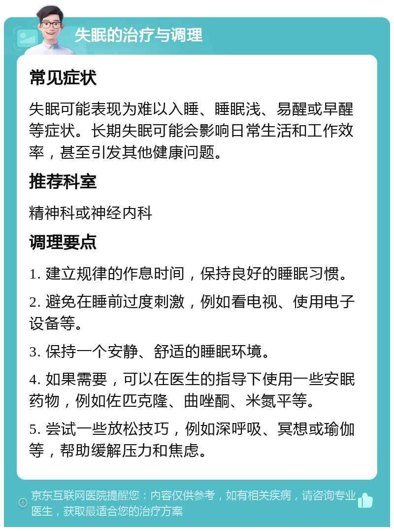 失眠的治疗与调理 常见症状 失眠可能表现为难以入睡、睡眠浅、易醒或早醒等症状。长期失眠可能会影响日常生活和工作效率，甚至引发其他健康问题。 推荐科室 精神科或神经内科 调理要点 1. 建立规律的作息时间，保持良好的睡眠习惯。 2. 避免在睡前过度刺激，例如看电视、使用电子设备等。 3. 保持一个安静、舒适的睡眠环境。 4. 如果需要，可以在医生的指导下使用一些安眠药物，例如佐匹克隆、曲唑酮、米氮平等。 5. 尝试一些放松技巧，例如深呼吸、冥想或瑜伽等，帮助缓解压力和焦虑。