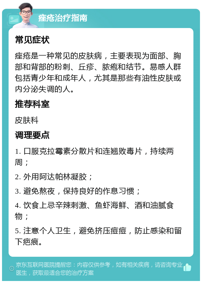 痤疮治疗指南 常见症状 痤疮是一种常见的皮肤病，主要表现为面部、胸部和背部的粉刺、丘疹、脓疱和结节。易感人群包括青少年和成年人，尤其是那些有油性皮肤或内分泌失调的人。 推荐科室 皮肤科 调理要点 1. 口服克拉霉素分散片和连翘败毒片，持续两周； 2. 外用阿达帕林凝胶； 3. 避免熬夜，保持良好的作息习惯； 4. 饮食上忌辛辣刺激、鱼虾海鲜、酒和油腻食物； 5. 注意个人卫生，避免挤压痘痘，防止感染和留下疤痕。