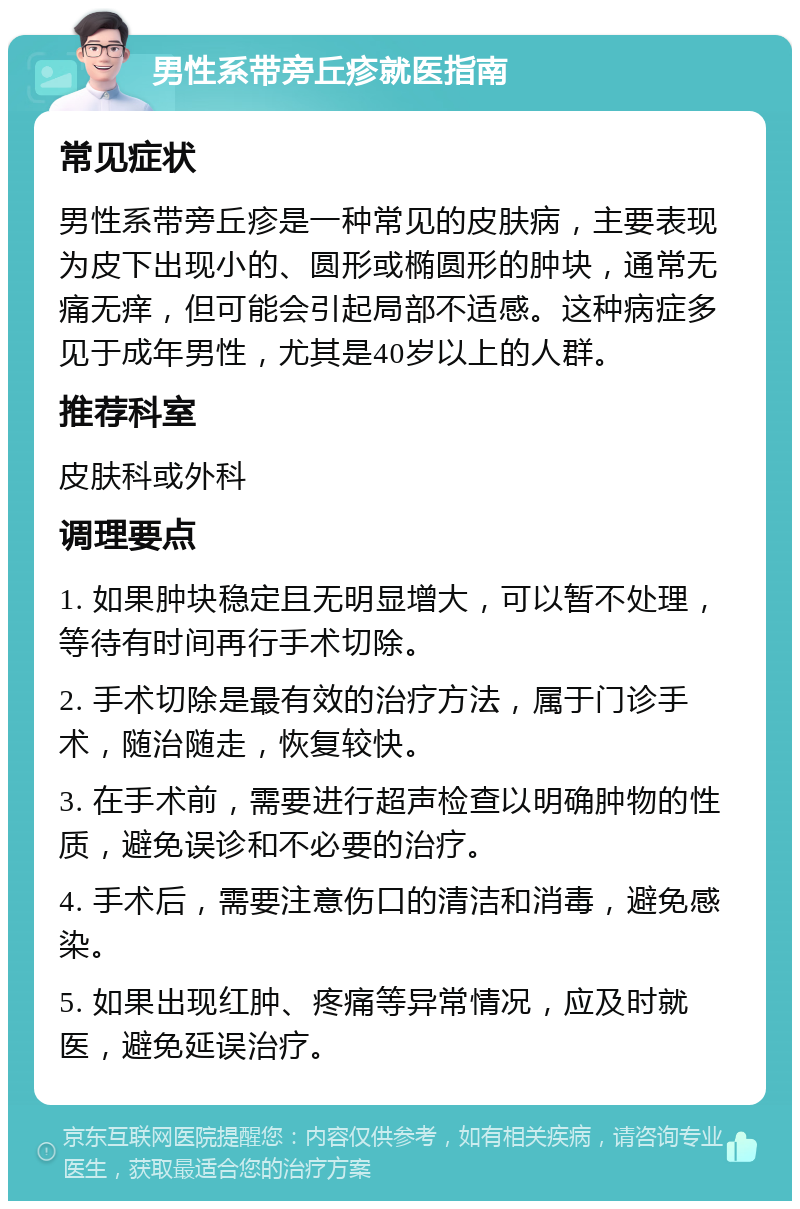 男性系带旁丘疹就医指南 常见症状 男性系带旁丘疹是一种常见的皮肤病，主要表现为皮下出现小的、圆形或椭圆形的肿块，通常无痛无痒，但可能会引起局部不适感。这种病症多见于成年男性，尤其是40岁以上的人群。 推荐科室 皮肤科或外科 调理要点 1. 如果肿块稳定且无明显增大，可以暂不处理，等待有时间再行手术切除。 2. 手术切除是最有效的治疗方法，属于门诊手术，随治随走，恢复较快。 3. 在手术前，需要进行超声检查以明确肿物的性质，避免误诊和不必要的治疗。 4. 手术后，需要注意伤口的清洁和消毒，避免感染。 5. 如果出现红肿、疼痛等异常情况，应及时就医，避免延误治疗。