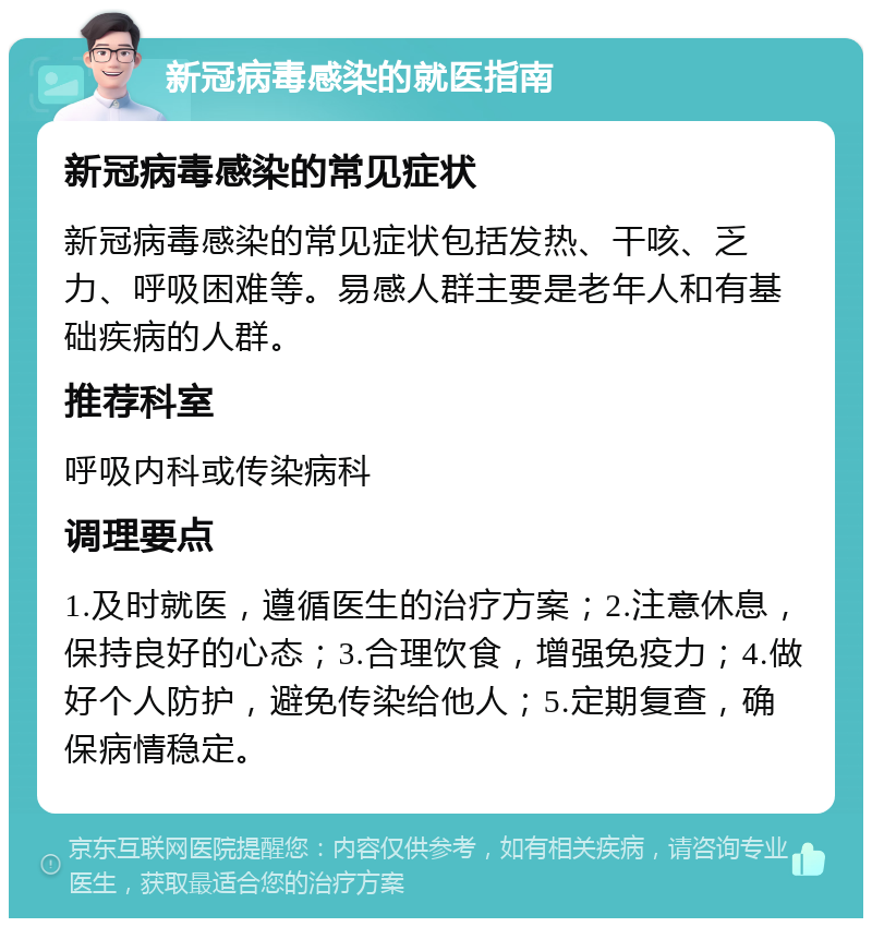 新冠病毒感染的就医指南 新冠病毒感染的常见症状 新冠病毒感染的常见症状包括发热、干咳、乏力、呼吸困难等。易感人群主要是老年人和有基础疾病的人群。 推荐科室 呼吸内科或传染病科 调理要点 1.及时就医，遵循医生的治疗方案；2.注意休息，保持良好的心态；3.合理饮食，增强免疫力；4.做好个人防护，避免传染给他人；5.定期复查，确保病情稳定。